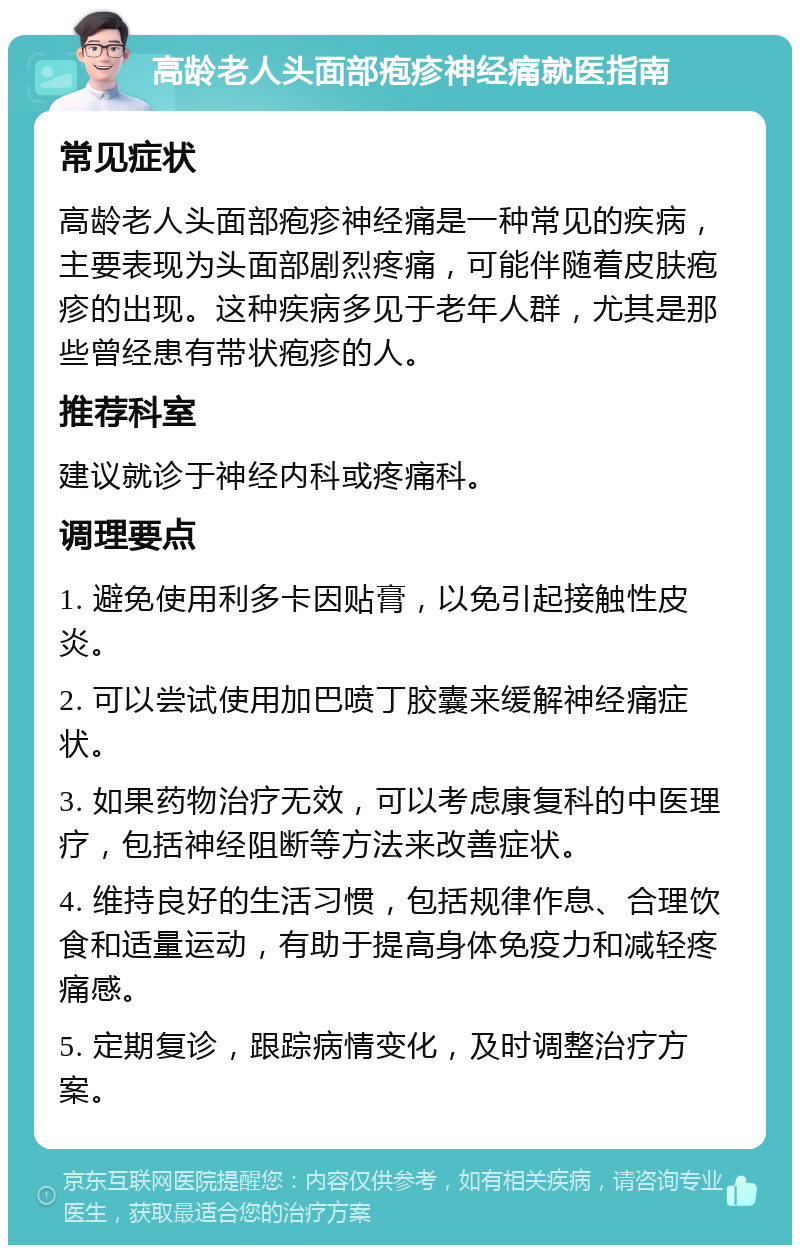 高龄老人头面部疱疹神经痛就医指南 常见症状 高龄老人头面部疱疹神经痛是一种常见的疾病，主要表现为头面部剧烈疼痛，可能伴随着皮肤疱疹的出现。这种疾病多见于老年人群，尤其是那些曾经患有带状疱疹的人。 推荐科室 建议就诊于神经内科或疼痛科。 调理要点 1. 避免使用利多卡因贴膏，以免引起接触性皮炎。 2. 可以尝试使用加巴喷丁胶囊来缓解神经痛症状。 3. 如果药物治疗无效，可以考虑康复科的中医理疗，包括神经阻断等方法来改善症状。 4. 维持良好的生活习惯，包括规律作息、合理饮食和适量运动，有助于提高身体免疫力和减轻疼痛感。 5. 定期复诊，跟踪病情变化，及时调整治疗方案。