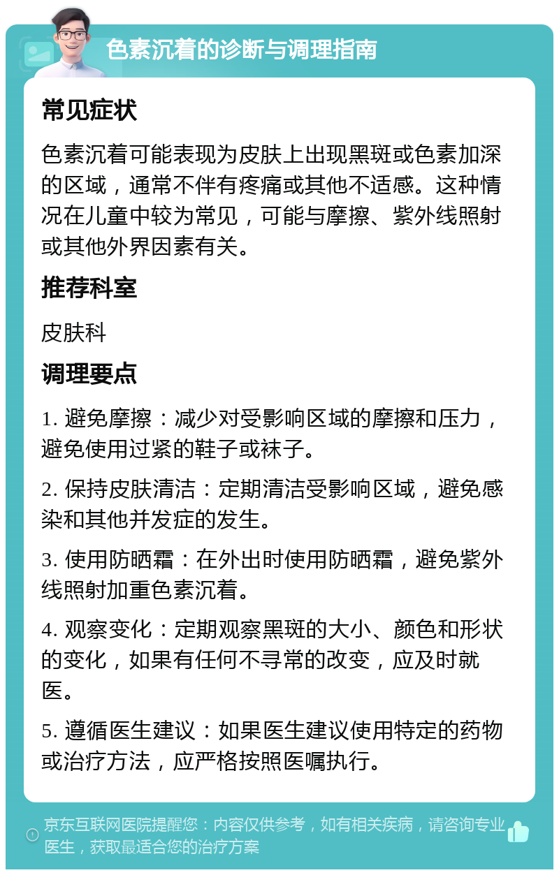 色素沉着的诊断与调理指南 常见症状 色素沉着可能表现为皮肤上出现黑斑或色素加深的区域，通常不伴有疼痛或其他不适感。这种情况在儿童中较为常见，可能与摩擦、紫外线照射或其他外界因素有关。 推荐科室 皮肤科 调理要点 1. 避免摩擦：减少对受影响区域的摩擦和压力，避免使用过紧的鞋子或袜子。 2. 保持皮肤清洁：定期清洁受影响区域，避免感染和其他并发症的发生。 3. 使用防晒霜：在外出时使用防晒霜，避免紫外线照射加重色素沉着。 4. 观察变化：定期观察黑斑的大小、颜色和形状的变化，如果有任何不寻常的改变，应及时就医。 5. 遵循医生建议：如果医生建议使用特定的药物或治疗方法，应严格按照医嘱执行。