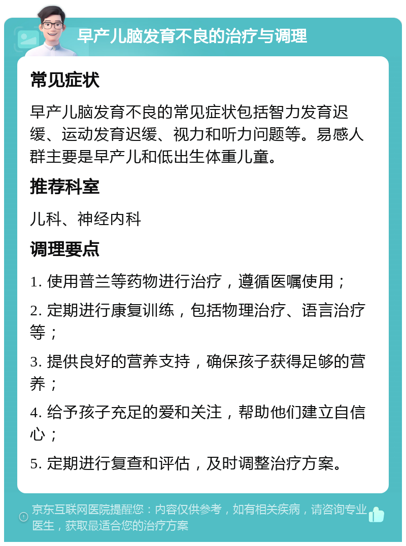 早产儿脑发育不良的治疗与调理 常见症状 早产儿脑发育不良的常见症状包括智力发育迟缓、运动发育迟缓、视力和听力问题等。易感人群主要是早产儿和低出生体重儿童。 推荐科室 儿科、神经内科 调理要点 1. 使用普兰等药物进行治疗，遵循医嘱使用； 2. 定期进行康复训练，包括物理治疗、语言治疗等； 3. 提供良好的营养支持，确保孩子获得足够的营养； 4. 给予孩子充足的爱和关注，帮助他们建立自信心； 5. 定期进行复查和评估，及时调整治疗方案。