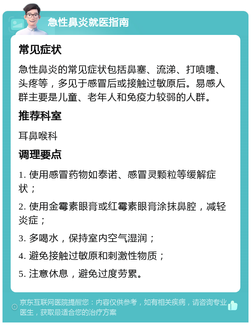 急性鼻炎就医指南 常见症状 急性鼻炎的常见症状包括鼻塞、流涕、打喷嚏、头疼等，多见于感冒后或接触过敏原后。易感人群主要是儿童、老年人和免疫力较弱的人群。 推荐科室 耳鼻喉科 调理要点 1. 使用感冒药物如泰诺、感冒灵颗粒等缓解症状； 2. 使用金霉素眼膏或红霉素眼膏涂抹鼻腔，减轻炎症； 3. 多喝水，保持室内空气湿润； 4. 避免接触过敏原和刺激性物质； 5. 注意休息，避免过度劳累。