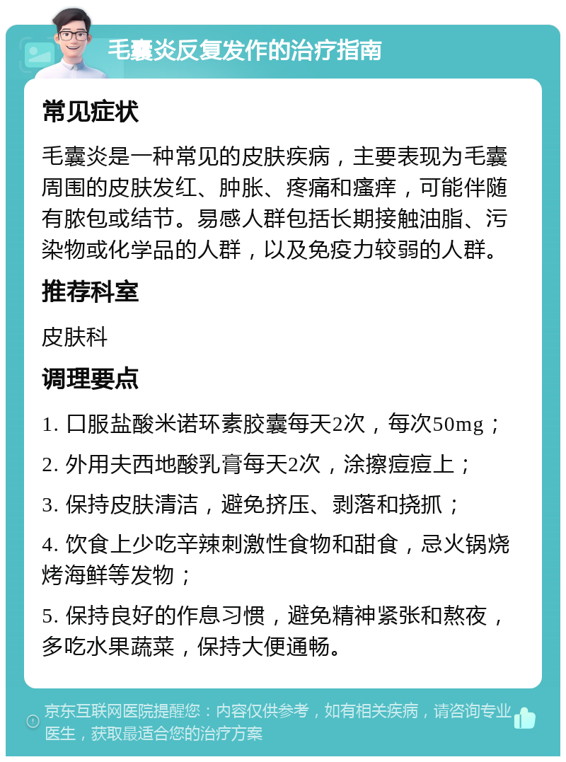 毛囊炎反复发作的治疗指南 常见症状 毛囊炎是一种常见的皮肤疾病，主要表现为毛囊周围的皮肤发红、肿胀、疼痛和瘙痒，可能伴随有脓包或结节。易感人群包括长期接触油脂、污染物或化学品的人群，以及免疫力较弱的人群。 推荐科室 皮肤科 调理要点 1. 口服盐酸米诺环素胶囊每天2次，每次50mg； 2. 外用夫西地酸乳膏每天2次，涂擦痘痘上； 3. 保持皮肤清洁，避免挤压、剥落和挠抓； 4. 饮食上少吃辛辣刺激性食物和甜食，忌火锅烧烤海鲜等发物； 5. 保持良好的作息习惯，避免精神紧张和熬夜，多吃水果蔬菜，保持大便通畅。