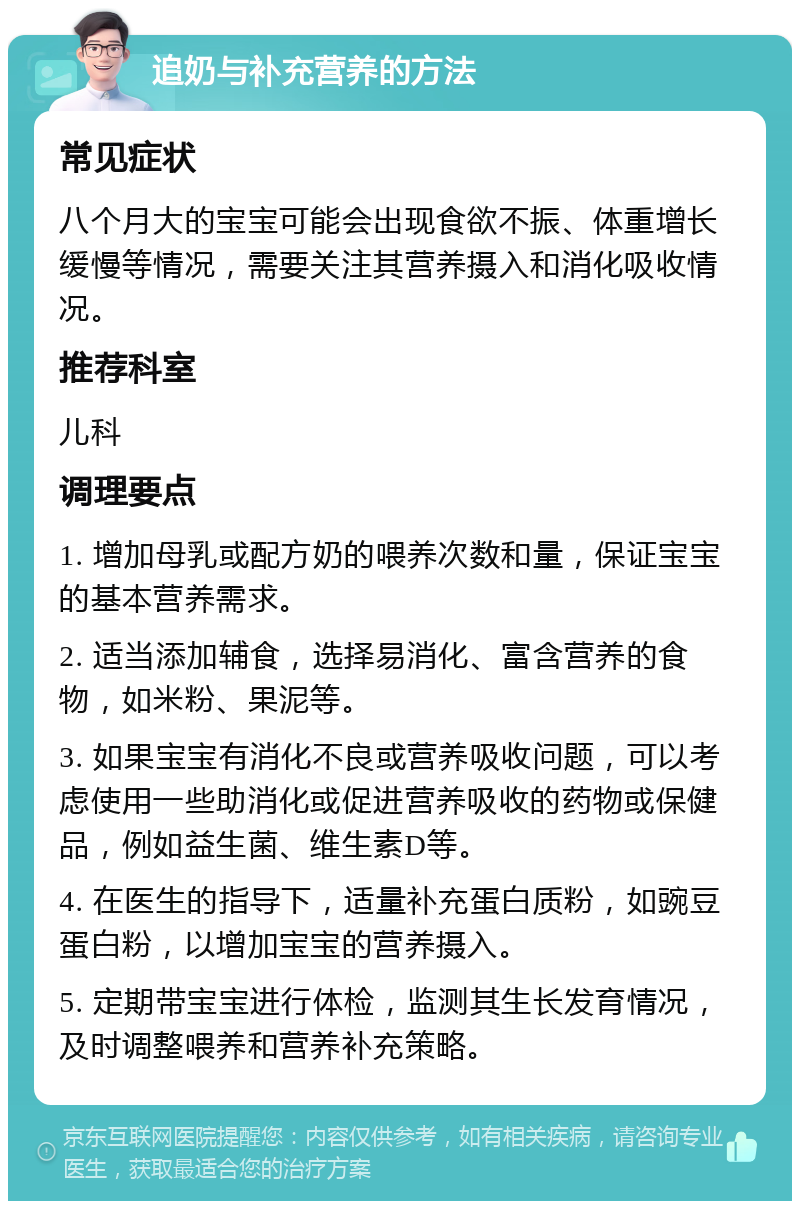 追奶与补充营养的方法 常见症状 八个月大的宝宝可能会出现食欲不振、体重增长缓慢等情况，需要关注其营养摄入和消化吸收情况。 推荐科室 儿科 调理要点 1. 增加母乳或配方奶的喂养次数和量，保证宝宝的基本营养需求。 2. 适当添加辅食，选择易消化、富含营养的食物，如米粉、果泥等。 3. 如果宝宝有消化不良或营养吸收问题，可以考虑使用一些助消化或促进营养吸收的药物或保健品，例如益生菌、维生素D等。 4. 在医生的指导下，适量补充蛋白质粉，如豌豆蛋白粉，以增加宝宝的营养摄入。 5. 定期带宝宝进行体检，监测其生长发育情况，及时调整喂养和营养补充策略。