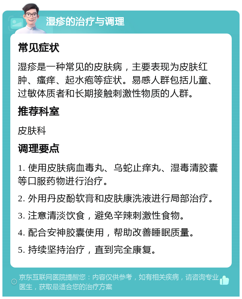 湿疹的治疗与调理 常见症状 湿疹是一种常见的皮肤病，主要表现为皮肤红肿、瘙痒、起水疱等症状。易感人群包括儿童、过敏体质者和长期接触刺激性物质的人群。 推荐科室 皮肤科 调理要点 1. 使用皮肤病血毒丸、乌蛇止痒丸、湿毒清胶囊等口服药物进行治疗。 2. 外用丹皮酚软膏和皮肤康洗液进行局部治疗。 3. 注意清淡饮食，避免辛辣刺激性食物。 4. 配合安神胶囊使用，帮助改善睡眠质量。 5. 持续坚持治疗，直到完全康复。