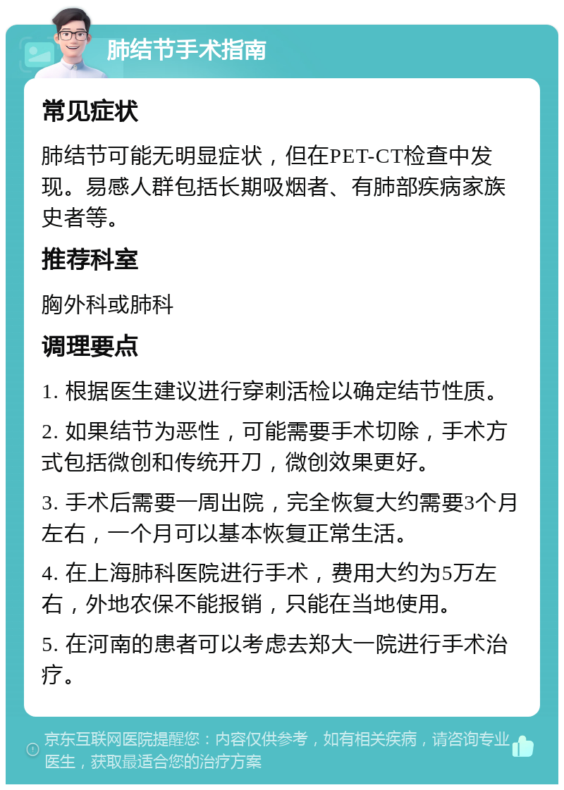 肺结节手术指南 常见症状 肺结节可能无明显症状，但在PET-CT检查中发现。易感人群包括长期吸烟者、有肺部疾病家族史者等。 推荐科室 胸外科或肺科 调理要点 1. 根据医生建议进行穿刺活检以确定结节性质。 2. 如果结节为恶性，可能需要手术切除，手术方式包括微创和传统开刀，微创效果更好。 3. 手术后需要一周出院，完全恢复大约需要3个月左右，一个月可以基本恢复正常生活。 4. 在上海肺科医院进行手术，费用大约为5万左右，外地农保不能报销，只能在当地使用。 5. 在河南的患者可以考虑去郑大一院进行手术治疗。