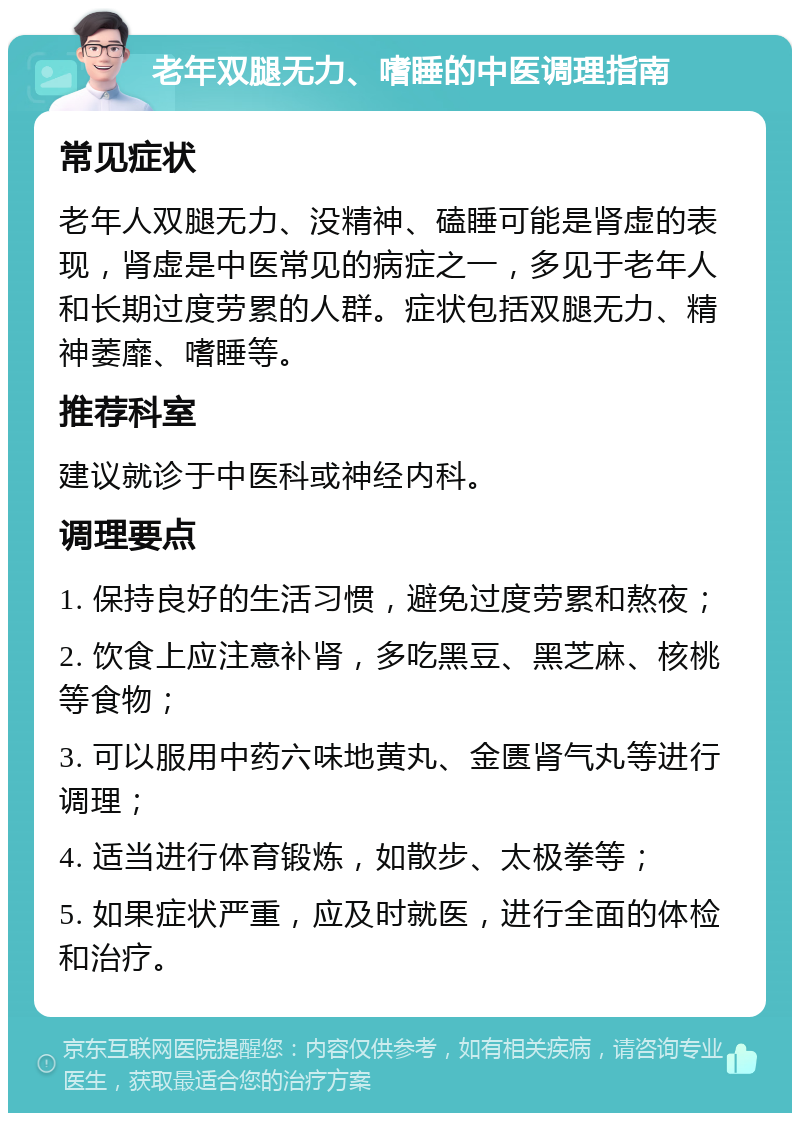 老年双腿无力、嗜睡的中医调理指南 常见症状 老年人双腿无力、没精神、磕睡可能是肾虚的表现，肾虚是中医常见的病症之一，多见于老年人和长期过度劳累的人群。症状包括双腿无力、精神萎靡、嗜睡等。 推荐科室 建议就诊于中医科或神经内科。 调理要点 1. 保持良好的生活习惯，避免过度劳累和熬夜； 2. 饮食上应注意补肾，多吃黑豆、黑芝麻、核桃等食物； 3. 可以服用中药六味地黄丸、金匮肾气丸等进行调理； 4. 适当进行体育锻炼，如散步、太极拳等； 5. 如果症状严重，应及时就医，进行全面的体检和治疗。