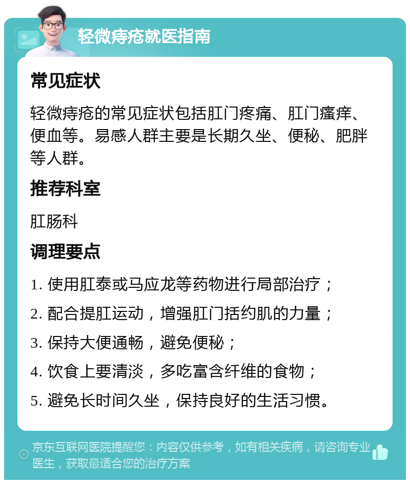 轻微痔疮就医指南 常见症状 轻微痔疮的常见症状包括肛门疼痛、肛门瘙痒、便血等。易感人群主要是长期久坐、便秘、肥胖等人群。 推荐科室 肛肠科 调理要点 1. 使用肛泰或马应龙等药物进行局部治疗； 2. 配合提肛运动，增强肛门括约肌的力量； 3. 保持大便通畅，避免便秘； 4. 饮食上要清淡，多吃富含纤维的食物； 5. 避免长时间久坐，保持良好的生活习惯。