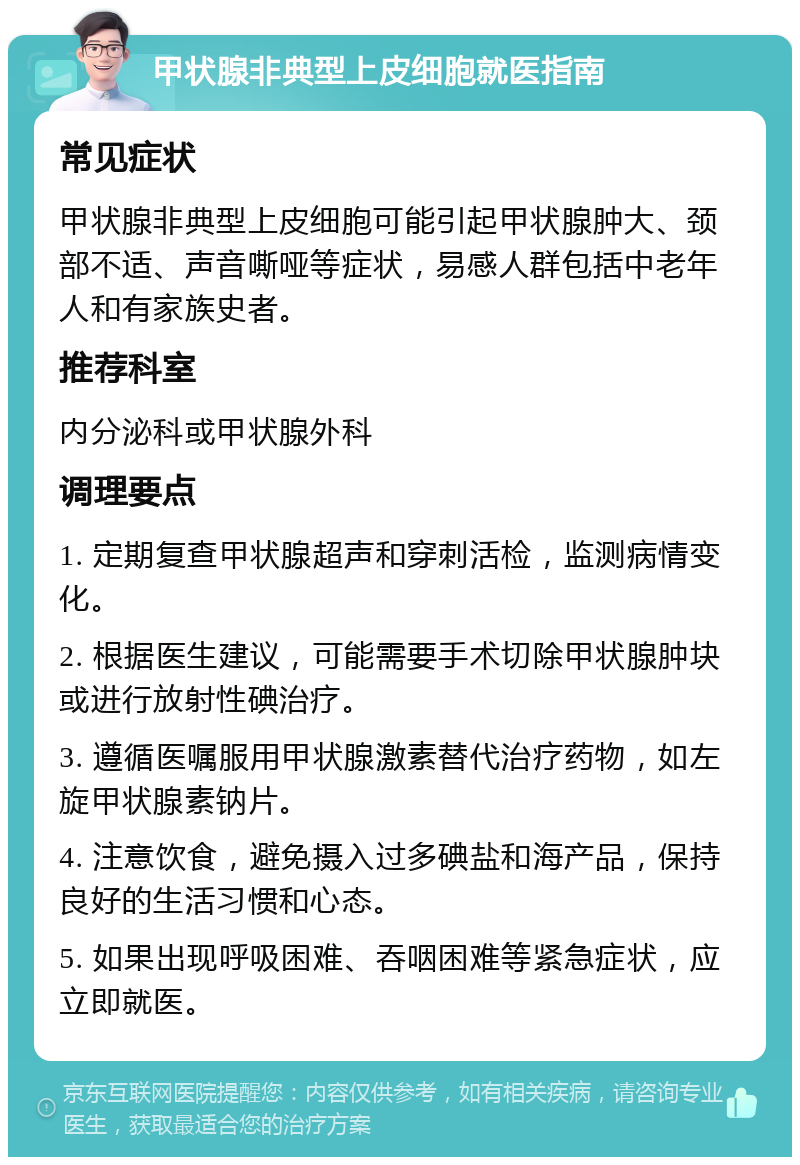 甲状腺非典型上皮细胞就医指南 常见症状 甲状腺非典型上皮细胞可能引起甲状腺肿大、颈部不适、声音嘶哑等症状，易感人群包括中老年人和有家族史者。 推荐科室 内分泌科或甲状腺外科 调理要点 1. 定期复查甲状腺超声和穿刺活检，监测病情变化。 2. 根据医生建议，可能需要手术切除甲状腺肿块或进行放射性碘治疗。 3. 遵循医嘱服用甲状腺激素替代治疗药物，如左旋甲状腺素钠片。 4. 注意饮食，避免摄入过多碘盐和海产品，保持良好的生活习惯和心态。 5. 如果出现呼吸困难、吞咽困难等紧急症状，应立即就医。