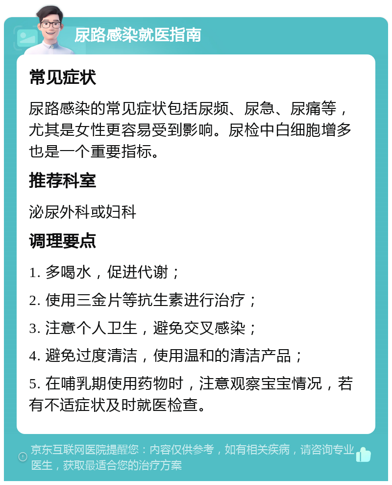 尿路感染就医指南 常见症状 尿路感染的常见症状包括尿频、尿急、尿痛等，尤其是女性更容易受到影响。尿检中白细胞增多也是一个重要指标。 推荐科室 泌尿外科或妇科 调理要点 1. 多喝水，促进代谢； 2. 使用三金片等抗生素进行治疗； 3. 注意个人卫生，避免交叉感染； 4. 避免过度清洁，使用温和的清洁产品； 5. 在哺乳期使用药物时，注意观察宝宝情况，若有不适症状及时就医检查。