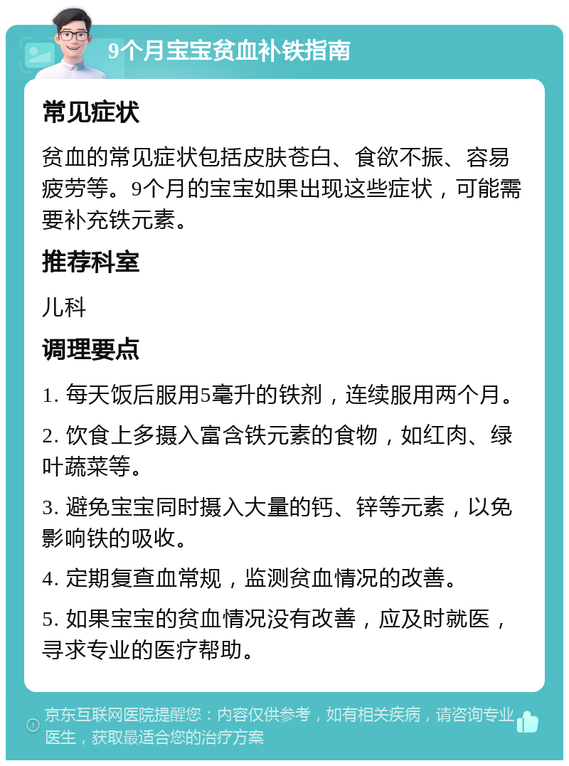 9个月宝宝贫血补铁指南 常见症状 贫血的常见症状包括皮肤苍白、食欲不振、容易疲劳等。9个月的宝宝如果出现这些症状，可能需要补充铁元素。 推荐科室 儿科 调理要点 1. 每天饭后服用5毫升的铁剂，连续服用两个月。 2. 饮食上多摄入富含铁元素的食物，如红肉、绿叶蔬菜等。 3. 避免宝宝同时摄入大量的钙、锌等元素，以免影响铁的吸收。 4. 定期复查血常规，监测贫血情况的改善。 5. 如果宝宝的贫血情况没有改善，应及时就医，寻求专业的医疗帮助。