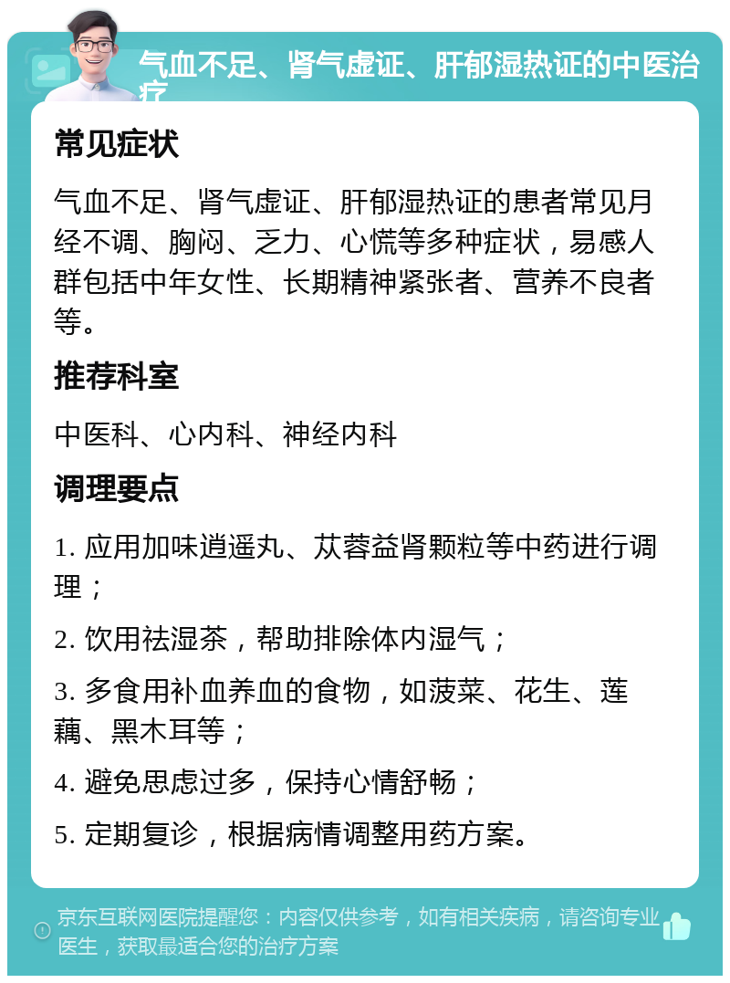 气血不足、肾气虚证、肝郁湿热证的中医治疗 常见症状 气血不足、肾气虚证、肝郁湿热证的患者常见月经不调、胸闷、乏力、心慌等多种症状，易感人群包括中年女性、长期精神紧张者、营养不良者等。 推荐科室 中医科、心内科、神经内科 调理要点 1. 应用加味逍遥丸、苁蓉益肾颗粒等中药进行调理； 2. 饮用祛湿茶，帮助排除体内湿气； 3. 多食用补血养血的食物，如菠菜、花生、莲藕、黑木耳等； 4. 避免思虑过多，保持心情舒畅； 5. 定期复诊，根据病情调整用药方案。