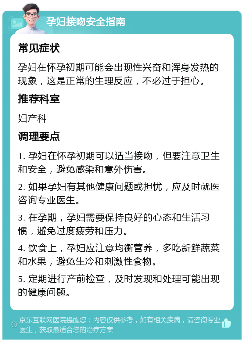 孕妇接吻安全指南 常见症状 孕妇在怀孕初期可能会出现性兴奋和浑身发热的现象，这是正常的生理反应，不必过于担心。 推荐科室 妇产科 调理要点 1. 孕妇在怀孕初期可以适当接吻，但要注意卫生和安全，避免感染和意外伤害。 2. 如果孕妇有其他健康问题或担忧，应及时就医咨询专业医生。 3. 在孕期，孕妇需要保持良好的心态和生活习惯，避免过度疲劳和压力。 4. 饮食上，孕妇应注意均衡营养，多吃新鲜蔬菜和水果，避免生冷和刺激性食物。 5. 定期进行产前检查，及时发现和处理可能出现的健康问题。