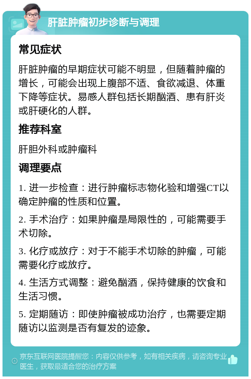 肝脏肿瘤初步诊断与调理 常见症状 肝脏肿瘤的早期症状可能不明显，但随着肿瘤的增长，可能会出现上腹部不适、食欲减退、体重下降等症状。易感人群包括长期酗酒、患有肝炎或肝硬化的人群。 推荐科室 肝胆外科或肿瘤科 调理要点 1. 进一步检查：进行肿瘤标志物化验和增强CT以确定肿瘤的性质和位置。 2. 手术治疗：如果肿瘤是局限性的，可能需要手术切除。 3. 化疗或放疗：对于不能手术切除的肿瘤，可能需要化疗或放疗。 4. 生活方式调整：避免酗酒，保持健康的饮食和生活习惯。 5. 定期随访：即使肿瘤被成功治疗，也需要定期随访以监测是否有复发的迹象。