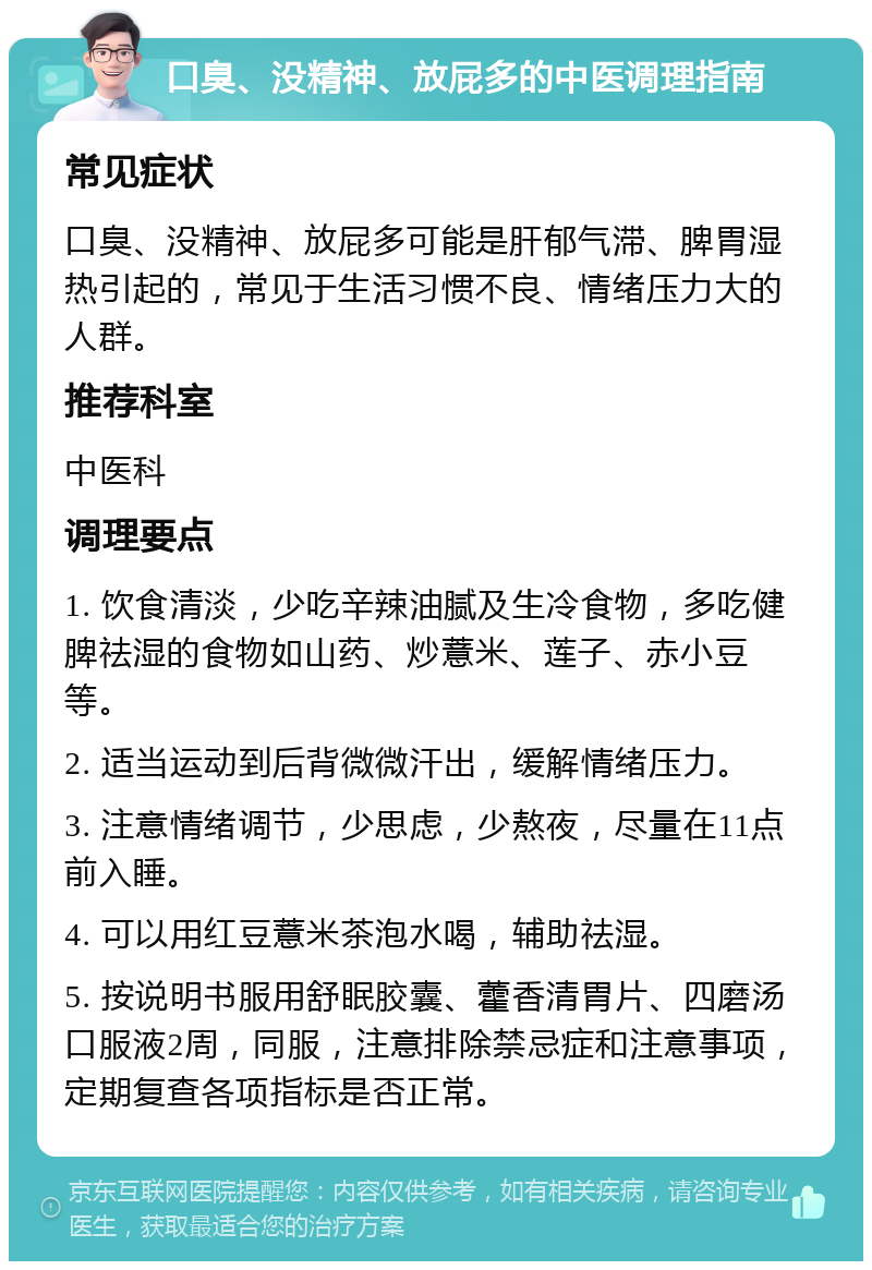 口臭、没精神、放屁多的中医调理指南 常见症状 口臭、没精神、放屁多可能是肝郁气滞、脾胃湿热引起的，常见于生活习惯不良、情绪压力大的人群。 推荐科室 中医科 调理要点 1. 饮食清淡，少吃辛辣油腻及生冷食物，多吃健脾祛湿的食物如山药、炒薏米、莲子、赤小豆等。 2. 适当运动到后背微微汗出，缓解情绪压力。 3. 注意情绪调节，少思虑，少熬夜，尽量在11点前入睡。 4. 可以用红豆薏米茶泡水喝，辅助祛湿。 5. 按说明书服用舒眠胶囊、藿香清胃片、四磨汤口服液2周，同服，注意排除禁忌症和注意事项，定期复查各项指标是否正常。