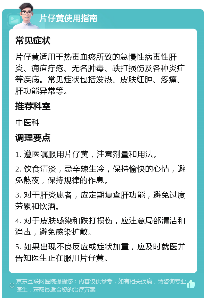 片仔黄使用指南 常见症状 片仔黄适用于热毒血瘀所致的急慢性病毒性肝炎、痈疽疔疮、无名肿毒、跌打损伤及各种炎症等疾病。常见症状包括发热、皮肤红肿、疼痛、肝功能异常等。 推荐科室 中医科 调理要点 1. 遵医嘱服用片仔黄，注意剂量和用法。 2. 饮食清淡，忌辛辣生冷，保持愉快的心情，避免熬夜，保持规律的作息。 3. 对于肝炎患者，应定期复查肝功能，避免过度劳累和饮酒。 4. 对于皮肤感染和跌打损伤，应注意局部清洁和消毒，避免感染扩散。 5. 如果出现不良反应或症状加重，应及时就医并告知医生正在服用片仔黄。