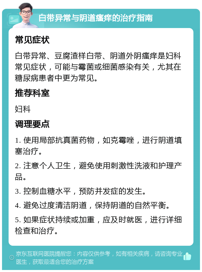 白带异常与阴道瘙痒的治疗指南 常见症状 白带异常、豆腐渣样白带、阴道外阴瘙痒是妇科常见症状，可能与霉菌或细菌感染有关，尤其在糖尿病患者中更为常见。 推荐科室 妇科 调理要点 1. 使用局部抗真菌药物，如克霉唑，进行阴道填塞治疗。 2. 注意个人卫生，避免使用刺激性洗液和护理产品。 3. 控制血糖水平，预防并发症的发生。 4. 避免过度清洁阴道，保持阴道的自然平衡。 5. 如果症状持续或加重，应及时就医，进行详细检查和治疗。