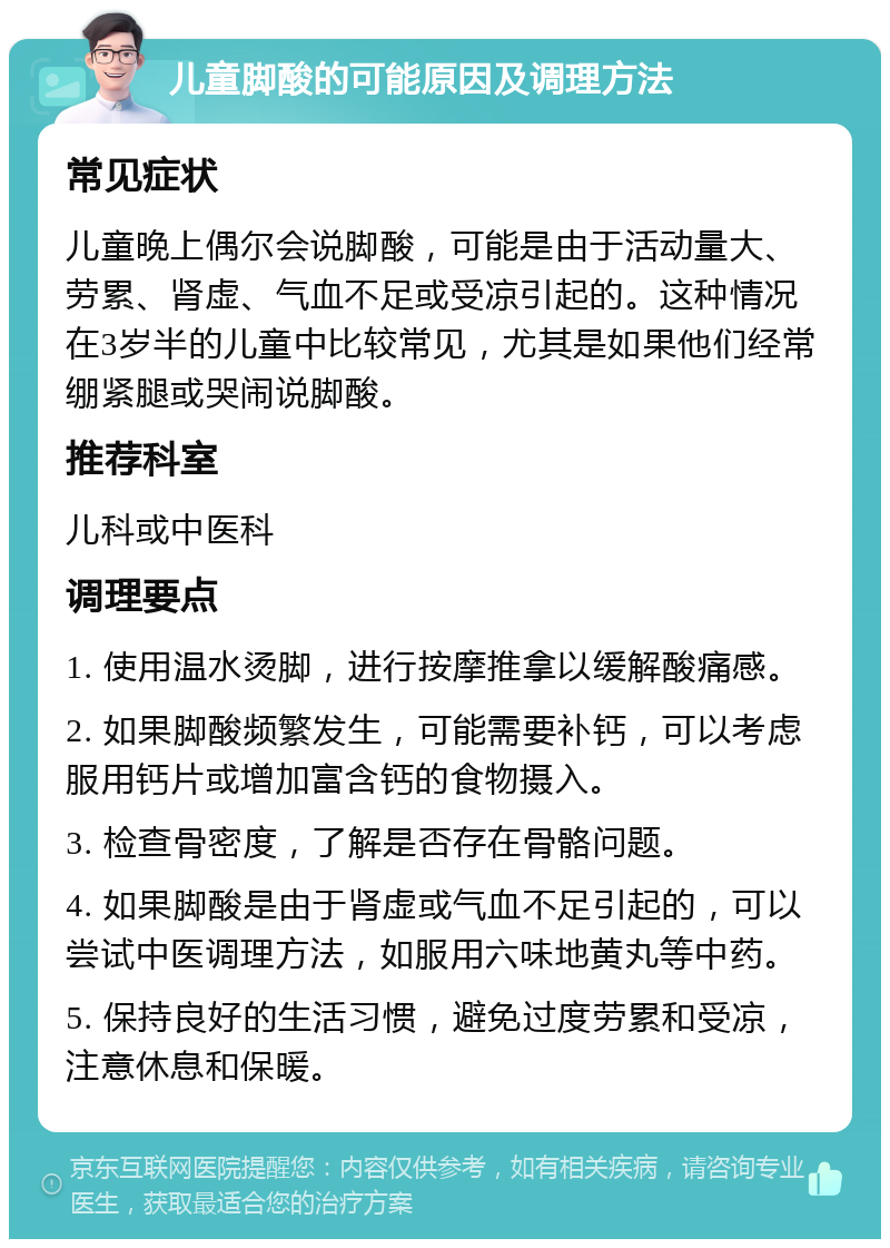 儿童脚酸的可能原因及调理方法 常见症状 儿童晚上偶尔会说脚酸，可能是由于活动量大、劳累、肾虚、气血不足或受凉引起的。这种情况在3岁半的儿童中比较常见，尤其是如果他们经常绷紧腿或哭闹说脚酸。 推荐科室 儿科或中医科 调理要点 1. 使用温水烫脚，进行按摩推拿以缓解酸痛感。 2. 如果脚酸频繁发生，可能需要补钙，可以考虑服用钙片或增加富含钙的食物摄入。 3. 检查骨密度，了解是否存在骨骼问题。 4. 如果脚酸是由于肾虚或气血不足引起的，可以尝试中医调理方法，如服用六味地黄丸等中药。 5. 保持良好的生活习惯，避免过度劳累和受凉，注意休息和保暖。