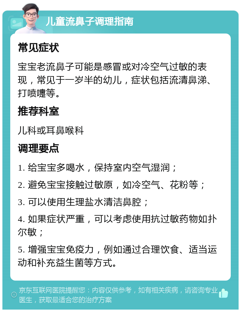 儿童流鼻子调理指南 常见症状 宝宝老流鼻子可能是感冒或对冷空气过敏的表现，常见于一岁半的幼儿，症状包括流清鼻涕、打喷嚏等。 推荐科室 儿科或耳鼻喉科 调理要点 1. 给宝宝多喝水，保持室内空气湿润； 2. 避免宝宝接触过敏原，如冷空气、花粉等； 3. 可以使用生理盐水清洁鼻腔； 4. 如果症状严重，可以考虑使用抗过敏药物如扑尔敏； 5. 增强宝宝免疫力，例如通过合理饮食、适当运动和补充益生菌等方式。