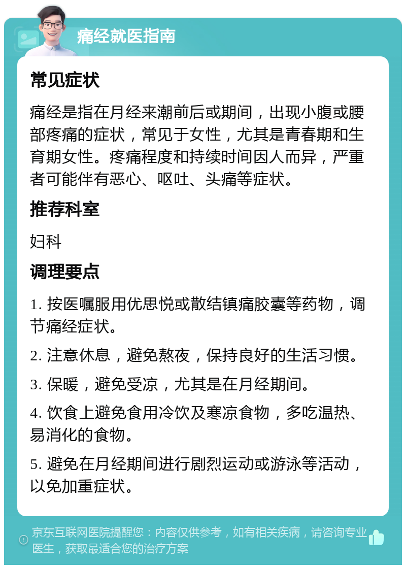 痛经就医指南 常见症状 痛经是指在月经来潮前后或期间，出现小腹或腰部疼痛的症状，常见于女性，尤其是青春期和生育期女性。疼痛程度和持续时间因人而异，严重者可能伴有恶心、呕吐、头痛等症状。 推荐科室 妇科 调理要点 1. 按医嘱服用优思悦或散结镇痛胶囊等药物，调节痛经症状。 2. 注意休息，避免熬夜，保持良好的生活习惯。 3. 保暖，避免受凉，尤其是在月经期间。 4. 饮食上避免食用冷饮及寒凉食物，多吃温热、易消化的食物。 5. 避免在月经期间进行剧烈运动或游泳等活动，以免加重症状。