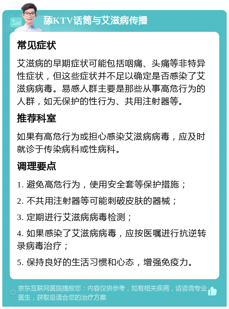 舔KTV话筒与艾滋病传播 常见症状 艾滋病的早期症状可能包括咽痛、头痛等非特异性症状，但这些症状并不足以确定是否感染了艾滋病病毒。易感人群主要是那些从事高危行为的人群，如无保护的性行为、共用注射器等。 推荐科室 如果有高危行为或担心感染艾滋病病毒，应及时就诊于传染病科或性病科。 调理要点 1. 避免高危行为，使用安全套等保护措施； 2. 不共用注射器等可能刺破皮肤的器械； 3. 定期进行艾滋病病毒检测； 4. 如果感染了艾滋病病毒，应按医嘱进行抗逆转录病毒治疗； 5. 保持良好的生活习惯和心态，增强免疫力。