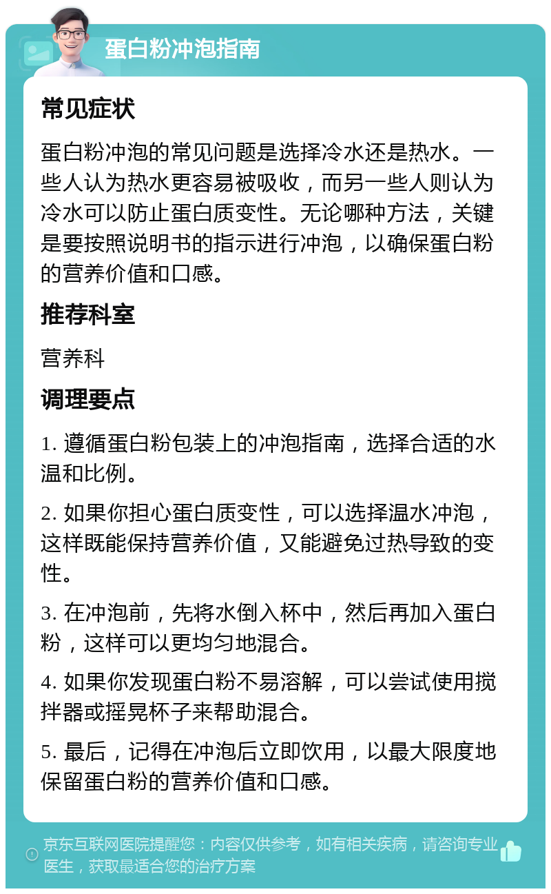 蛋白粉冲泡指南 常见症状 蛋白粉冲泡的常见问题是选择冷水还是热水。一些人认为热水更容易被吸收，而另一些人则认为冷水可以防止蛋白质变性。无论哪种方法，关键是要按照说明书的指示进行冲泡，以确保蛋白粉的营养价值和口感。 推荐科室 营养科 调理要点 1. 遵循蛋白粉包装上的冲泡指南，选择合适的水温和比例。 2. 如果你担心蛋白质变性，可以选择温水冲泡，这样既能保持营养价值，又能避免过热导致的变性。 3. 在冲泡前，先将水倒入杯中，然后再加入蛋白粉，这样可以更均匀地混合。 4. 如果你发现蛋白粉不易溶解，可以尝试使用搅拌器或摇晃杯子来帮助混合。 5. 最后，记得在冲泡后立即饮用，以最大限度地保留蛋白粉的营养价值和口感。