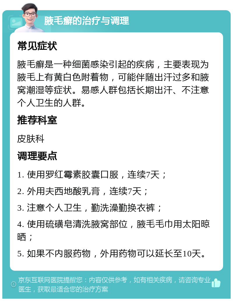 腋毛癣的治疗与调理 常见症状 腋毛癣是一种细菌感染引起的疾病，主要表现为腋毛上有黄白色附着物，可能伴随出汗过多和腋窝潮湿等症状。易感人群包括长期出汗、不注意个人卫生的人群。 推荐科室 皮肤科 调理要点 1. 使用罗红霉素胶囊口服，连续7天； 2. 外用夫西地酸乳膏，连续7天； 3. 注意个人卫生，勤洗澡勤换衣裤； 4. 使用硫磺皂清洗腋窝部位，腋毛毛巾用太阳晾晒； 5. 如果不内服药物，外用药物可以延长至10天。