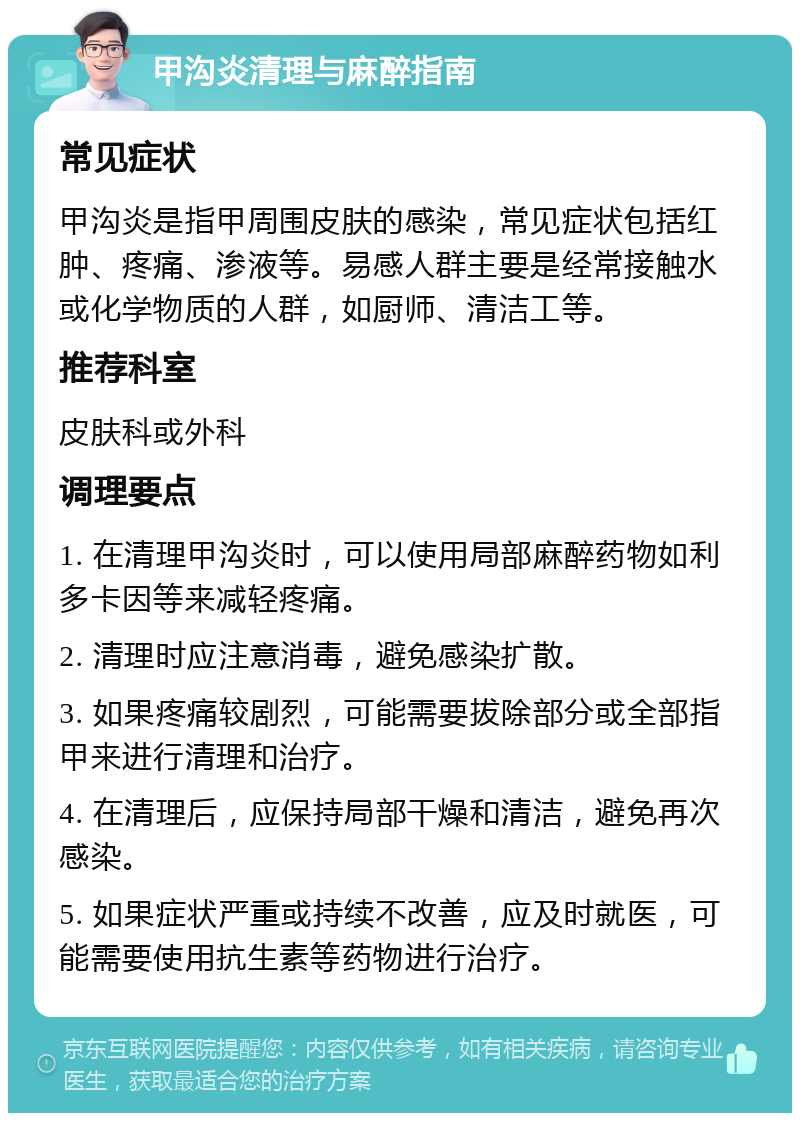 甲沟炎清理与麻醉指南 常见症状 甲沟炎是指甲周围皮肤的感染，常见症状包括红肿、疼痛、渗液等。易感人群主要是经常接触水或化学物质的人群，如厨师、清洁工等。 推荐科室 皮肤科或外科 调理要点 1. 在清理甲沟炎时，可以使用局部麻醉药物如利多卡因等来减轻疼痛。 2. 清理时应注意消毒，避免感染扩散。 3. 如果疼痛较剧烈，可能需要拔除部分或全部指甲来进行清理和治疗。 4. 在清理后，应保持局部干燥和清洁，避免再次感染。 5. 如果症状严重或持续不改善，应及时就医，可能需要使用抗生素等药物进行治疗。