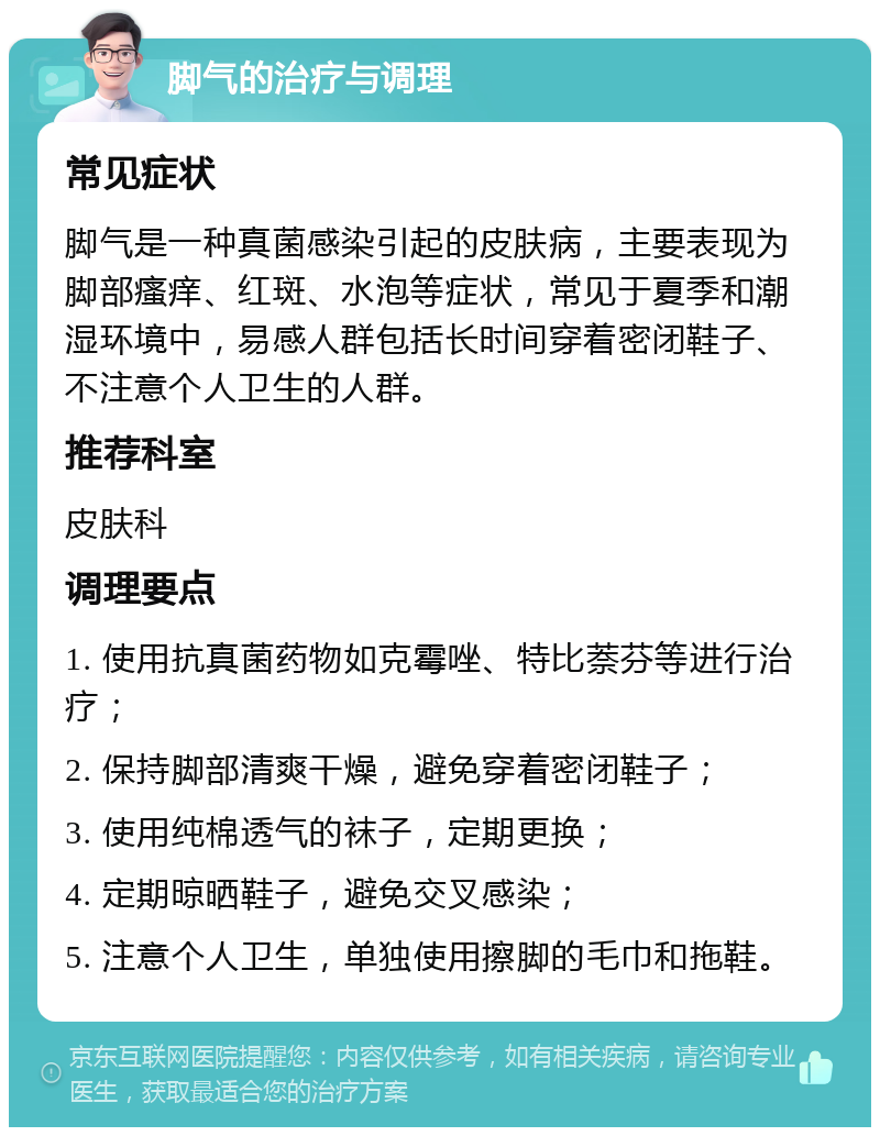 脚气的治疗与调理 常见症状 脚气是一种真菌感染引起的皮肤病，主要表现为脚部瘙痒、红斑、水泡等症状，常见于夏季和潮湿环境中，易感人群包括长时间穿着密闭鞋子、不注意个人卫生的人群。 推荐科室 皮肤科 调理要点 1. 使用抗真菌药物如克霉唑、特比萘芬等进行治疗； 2. 保持脚部清爽干燥，避免穿着密闭鞋子； 3. 使用纯棉透气的袜子，定期更换； 4. 定期晾晒鞋子，避免交叉感染； 5. 注意个人卫生，单独使用擦脚的毛巾和拖鞋。