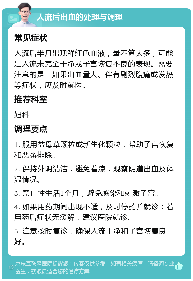 人流后出血的处理与调理 常见症状 人流后半月出现鲜红色血液，量不算太多，可能是人流未完全干净或子宫恢复不良的表现。需要注意的是，如果出血量大、伴有剧烈腹痛或发热等症状，应及时就医。 推荐科室 妇科 调理要点 1. 服用益母草颗粒或新生化颗粒，帮助子宫恢复和恶露排除。 2. 保持外阴清洁，避免着凉，观察阴道出血及体温情况。 3. 禁止性生活1个月，避免感染和刺激子宫。 4. 如果用药期间出现不适，及时停药并就诊；若用药后症状无缓解，建议医院就诊。 5. 注意按时复诊，确保人流干净和子宫恢复良好。