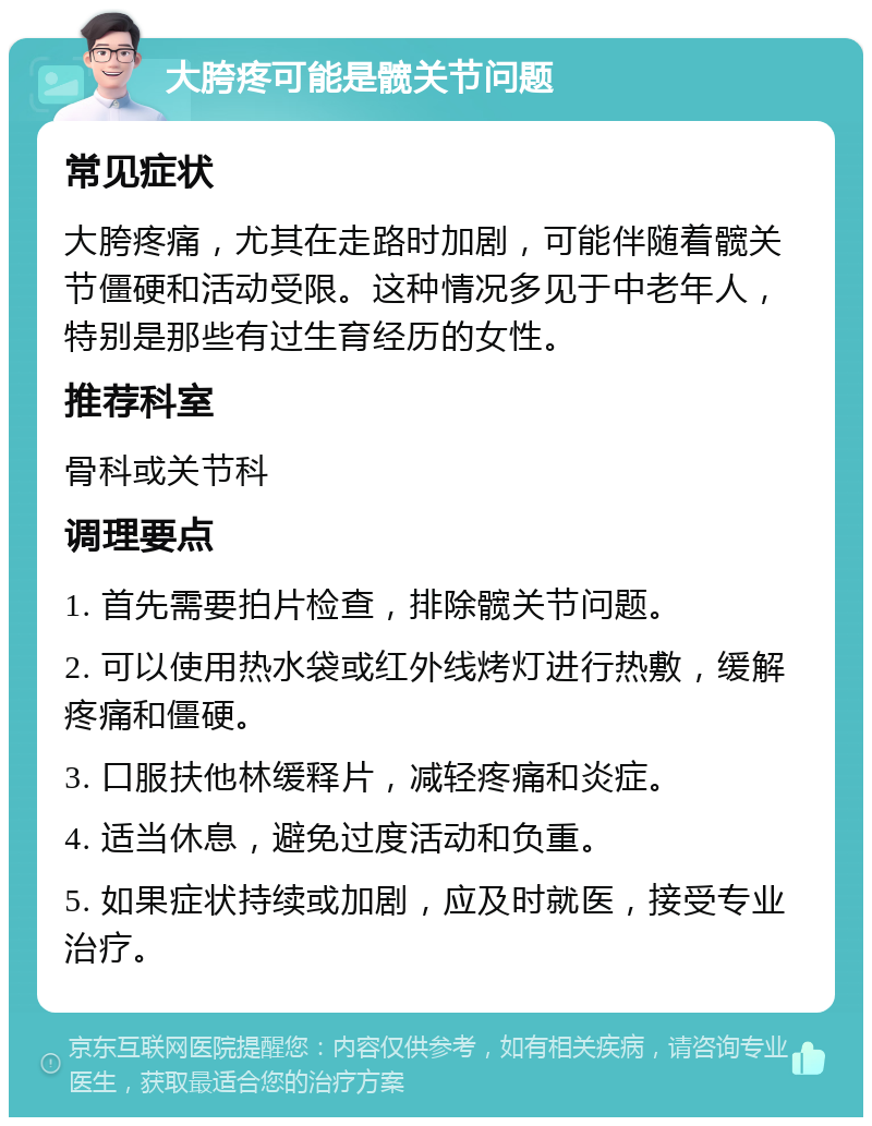 大胯疼可能是髋关节问题 常见症状 大胯疼痛，尤其在走路时加剧，可能伴随着髋关节僵硬和活动受限。这种情况多见于中老年人，特别是那些有过生育经历的女性。 推荐科室 骨科或关节科 调理要点 1. 首先需要拍片检查，排除髋关节问题。 2. 可以使用热水袋或红外线烤灯进行热敷，缓解疼痛和僵硬。 3. 口服扶他林缓释片，减轻疼痛和炎症。 4. 适当休息，避免过度活动和负重。 5. 如果症状持续或加剧，应及时就医，接受专业治疗。