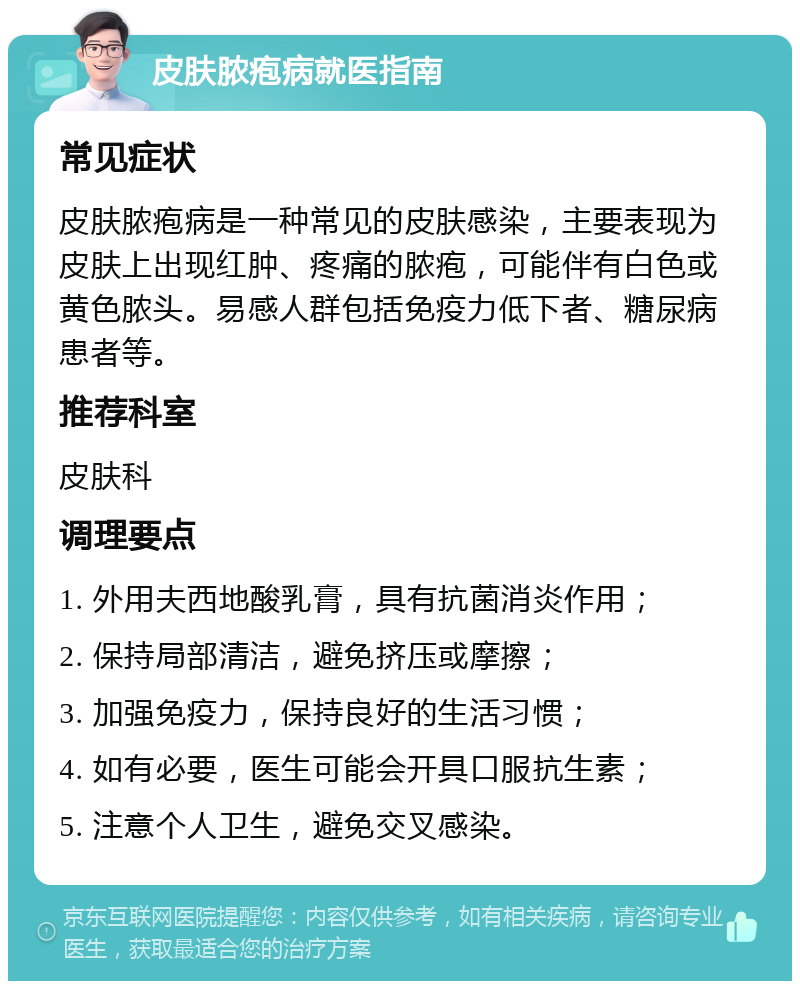 皮肤脓疱病就医指南 常见症状 皮肤脓疱病是一种常见的皮肤感染，主要表现为皮肤上出现红肿、疼痛的脓疱，可能伴有白色或黄色脓头。易感人群包括免疫力低下者、糖尿病患者等。 推荐科室 皮肤科 调理要点 1. 外用夫西地酸乳膏，具有抗菌消炎作用； 2. 保持局部清洁，避免挤压或摩擦； 3. 加强免疫力，保持良好的生活习惯； 4. 如有必要，医生可能会开具口服抗生素； 5. 注意个人卫生，避免交叉感染。