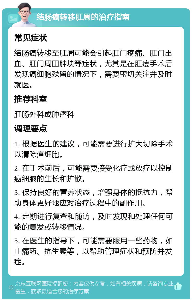 结肠癌转移肛周的治疗指南 常见症状 结肠癌转移至肛周可能会引起肛门疼痛、肛门出血、肛门周围肿块等症状，尤其是在肛瘘手术后发现癌细胞残留的情况下，需要密切关注并及时就医。 推荐科室 肛肠外科或肿瘤科 调理要点 1. 根据医生的建议，可能需要进行扩大切除手术以清除癌细胞。 2. 在手术前后，可能需要接受化疗或放疗以控制癌细胞的生长和扩散。 3. 保持良好的营养状态，增强身体的抵抗力，帮助身体更好地应对治疗过程中的副作用。 4. 定期进行复查和随访，及时发现和处理任何可能的复发或转移情况。 5. 在医生的指导下，可能需要服用一些药物，如止痛药、抗生素等，以帮助管理症状和预防并发症。