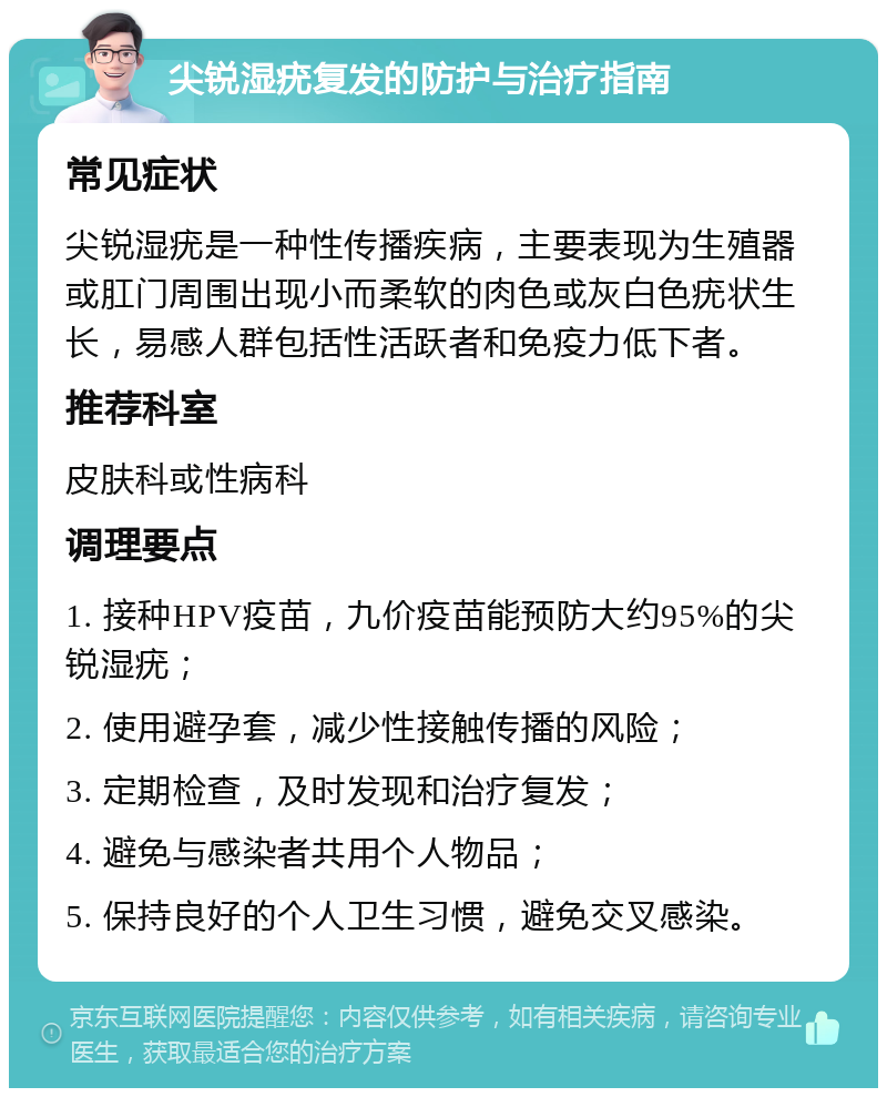 尖锐湿疣复发的防护与治疗指南 常见症状 尖锐湿疣是一种性传播疾病，主要表现为生殖器或肛门周围出现小而柔软的肉色或灰白色疣状生长，易感人群包括性活跃者和免疫力低下者。 推荐科室 皮肤科或性病科 调理要点 1. 接种HPV疫苗，九价疫苗能预防大约95%的尖锐湿疣； 2. 使用避孕套，减少性接触传播的风险； 3. 定期检查，及时发现和治疗复发； 4. 避免与感染者共用个人物品； 5. 保持良好的个人卫生习惯，避免交叉感染。