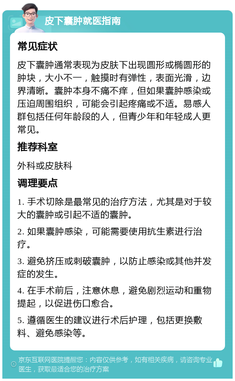 皮下囊肿就医指南 常见症状 皮下囊肿通常表现为皮肤下出现圆形或椭圆形的肿块，大小不一，触摸时有弹性，表面光滑，边界清晰。囊肿本身不痛不痒，但如果囊肿感染或压迫周围组织，可能会引起疼痛或不适。易感人群包括任何年龄段的人，但青少年和年轻成人更常见。 推荐科室 外科或皮肤科 调理要点 1. 手术切除是最常见的治疗方法，尤其是对于较大的囊肿或引起不适的囊肿。 2. 如果囊肿感染，可能需要使用抗生素进行治疗。 3. 避免挤压或刺破囊肿，以防止感染或其他并发症的发生。 4. 在手术前后，注意休息，避免剧烈运动和重物提起，以促进伤口愈合。 5. 遵循医生的建议进行术后护理，包括更换敷料、避免感染等。