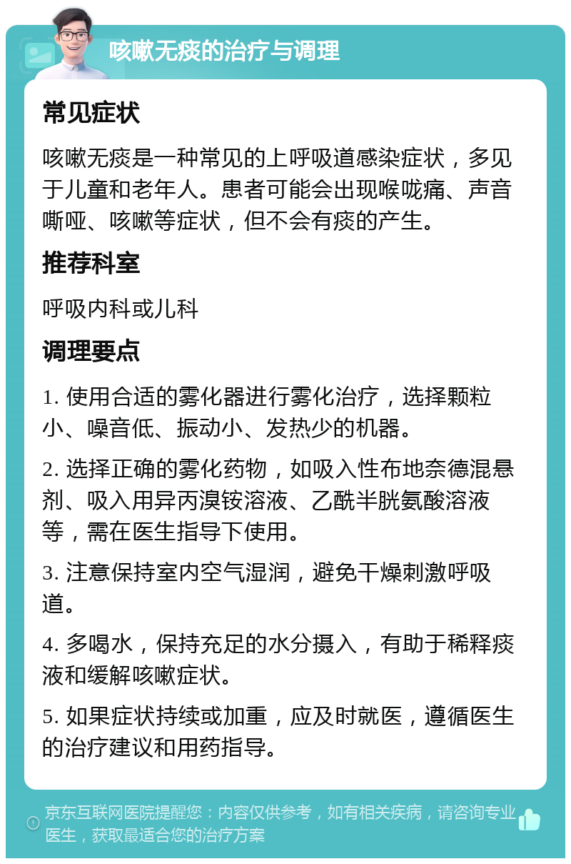 咳嗽无痰的治疗与调理 常见症状 咳嗽无痰是一种常见的上呼吸道感染症状，多见于儿童和老年人。患者可能会出现喉咙痛、声音嘶哑、咳嗽等症状，但不会有痰的产生。 推荐科室 呼吸内科或儿科 调理要点 1. 使用合适的雾化器进行雾化治疗，选择颗粒小、噪音低、振动小、发热少的机器。 2. 选择正确的雾化药物，如吸入性布地奈德混悬剂、吸入用异丙溴铵溶液、乙酰半胱氨酸溶液等，需在医生指导下使用。 3. 注意保持室内空气湿润，避免干燥刺激呼吸道。 4. 多喝水，保持充足的水分摄入，有助于稀释痰液和缓解咳嗽症状。 5. 如果症状持续或加重，应及时就医，遵循医生的治疗建议和用药指导。