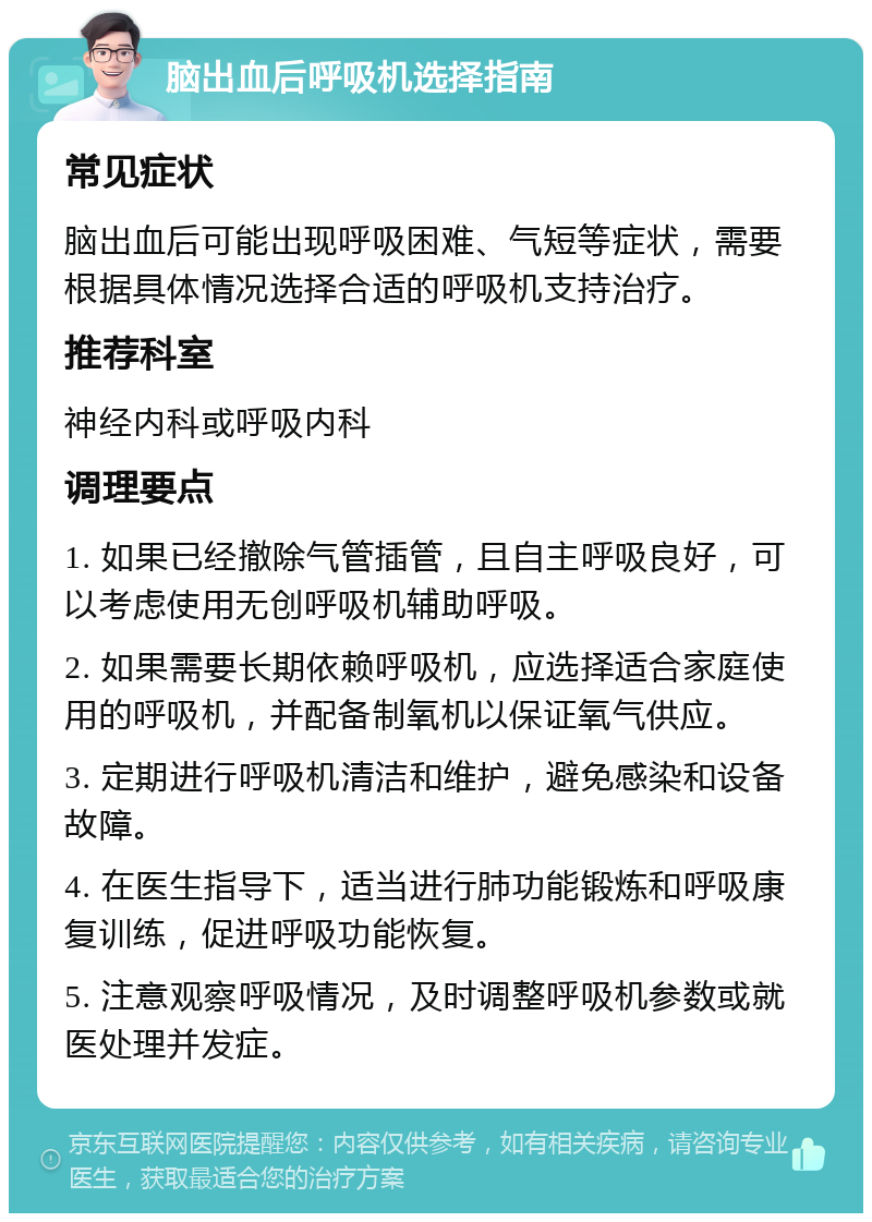 脑出血后呼吸机选择指南 常见症状 脑出血后可能出现呼吸困难、气短等症状，需要根据具体情况选择合适的呼吸机支持治疗。 推荐科室 神经内科或呼吸内科 调理要点 1. 如果已经撤除气管插管，且自主呼吸良好，可以考虑使用无创呼吸机辅助呼吸。 2. 如果需要长期依赖呼吸机，应选择适合家庭使用的呼吸机，并配备制氧机以保证氧气供应。 3. 定期进行呼吸机清洁和维护，避免感染和设备故障。 4. 在医生指导下，适当进行肺功能锻炼和呼吸康复训练，促进呼吸功能恢复。 5. 注意观察呼吸情况，及时调整呼吸机参数或就医处理并发症。