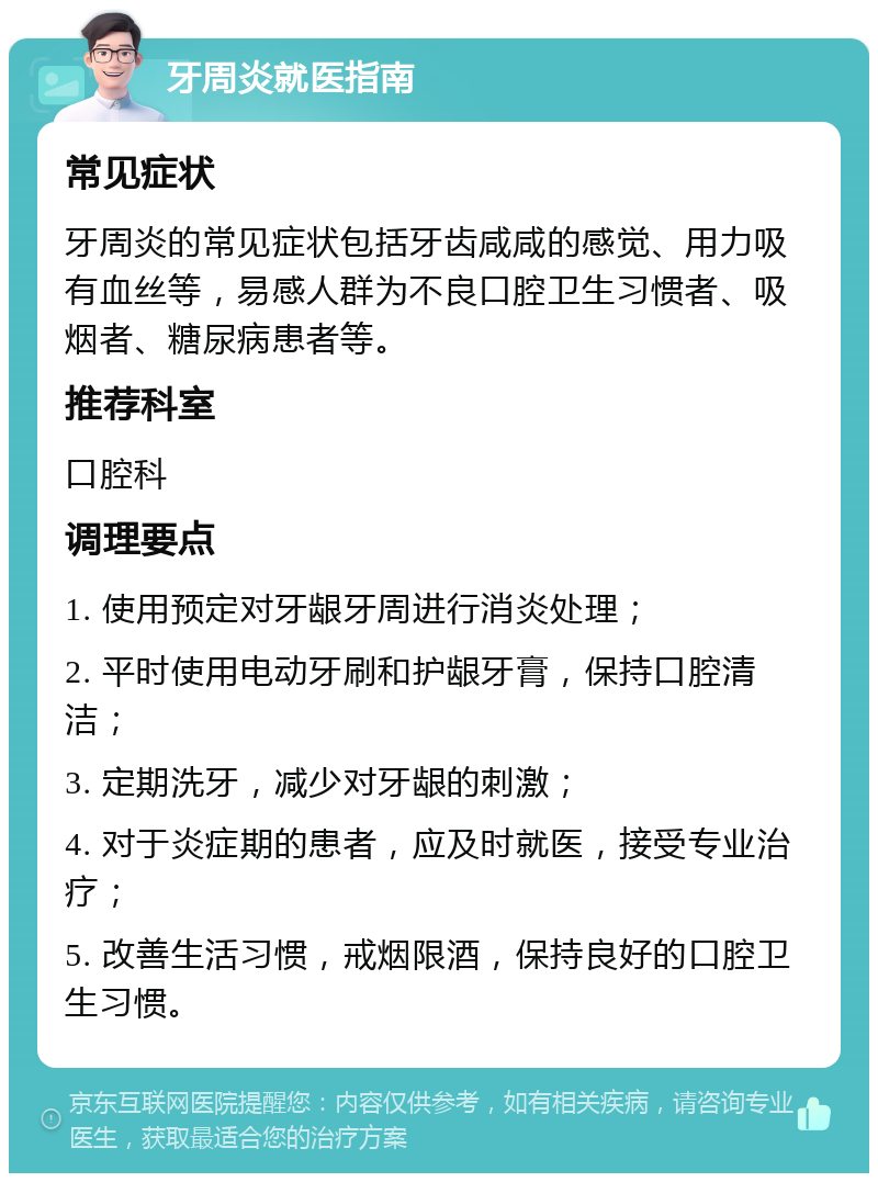 牙周炎就医指南 常见症状 牙周炎的常见症状包括牙齿咸咸的感觉、用力吸有血丝等，易感人群为不良口腔卫生习惯者、吸烟者、糖尿病患者等。 推荐科室 口腔科 调理要点 1. 使用预定对牙龈牙周进行消炎处理； 2. 平时使用电动牙刷和护龈牙膏，保持口腔清洁； 3. 定期洗牙，减少对牙龈的刺激； 4. 对于炎症期的患者，应及时就医，接受专业治疗； 5. 改善生活习惯，戒烟限酒，保持良好的口腔卫生习惯。