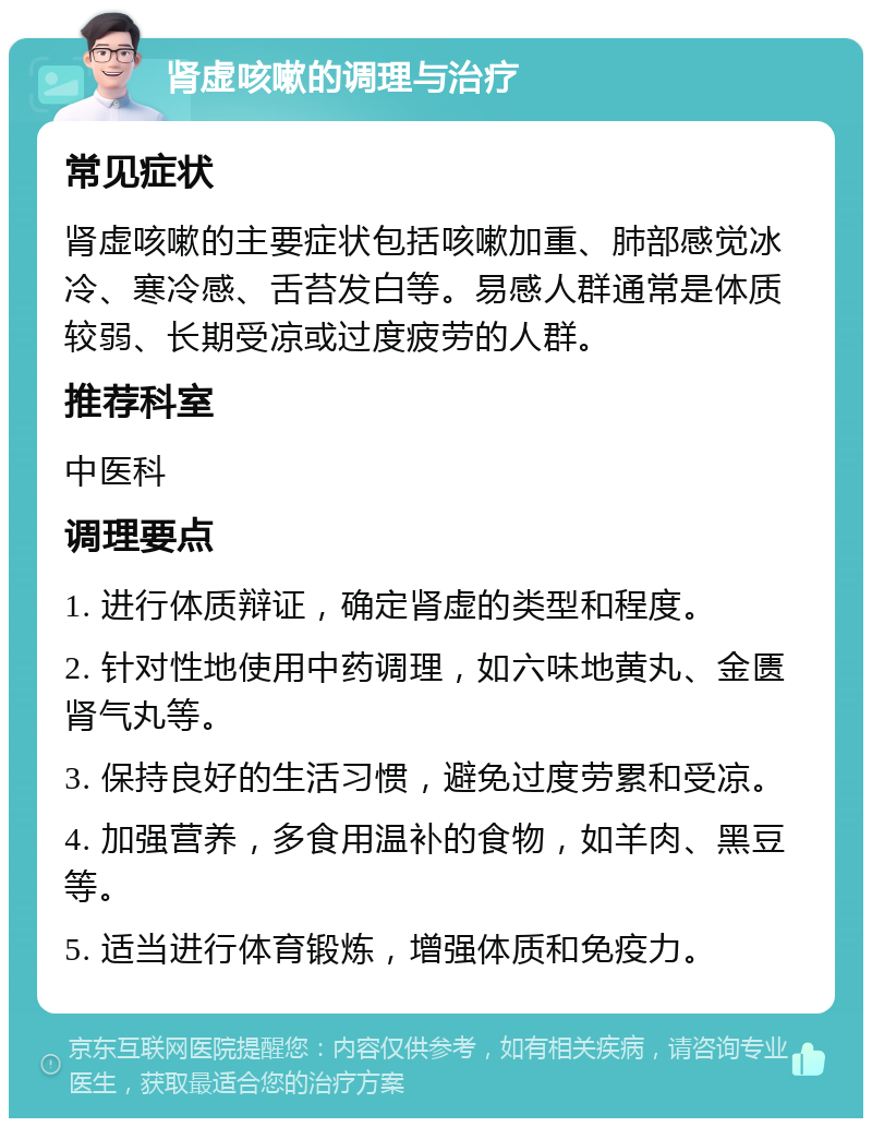 肾虚咳嗽的调理与治疗 常见症状 肾虚咳嗽的主要症状包括咳嗽加重、肺部感觉冰冷、寒冷感、舌苔发白等。易感人群通常是体质较弱、长期受凉或过度疲劳的人群。 推荐科室 中医科 调理要点 1. 进行体质辩证，确定肾虚的类型和程度。 2. 针对性地使用中药调理，如六味地黄丸、金匮肾气丸等。 3. 保持良好的生活习惯，避免过度劳累和受凉。 4. 加强营养，多食用温补的食物，如羊肉、黑豆等。 5. 适当进行体育锻炼，增强体质和免疫力。