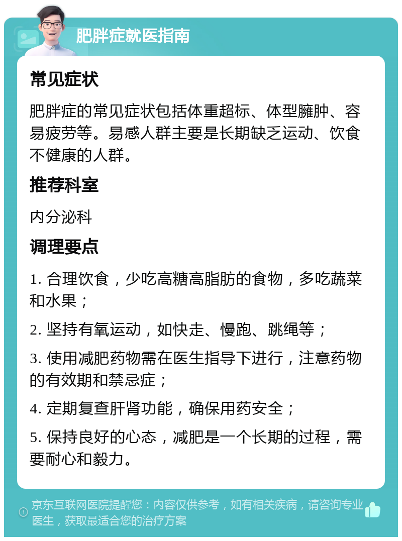 肥胖症就医指南 常见症状 肥胖症的常见症状包括体重超标、体型臃肿、容易疲劳等。易感人群主要是长期缺乏运动、饮食不健康的人群。 推荐科室 内分泌科 调理要点 1. 合理饮食，少吃高糖高脂肪的食物，多吃蔬菜和水果； 2. 坚持有氧运动，如快走、慢跑、跳绳等； 3. 使用减肥药物需在医生指导下进行，注意药物的有效期和禁忌症； 4. 定期复查肝肾功能，确保用药安全； 5. 保持良好的心态，减肥是一个长期的过程，需要耐心和毅力。