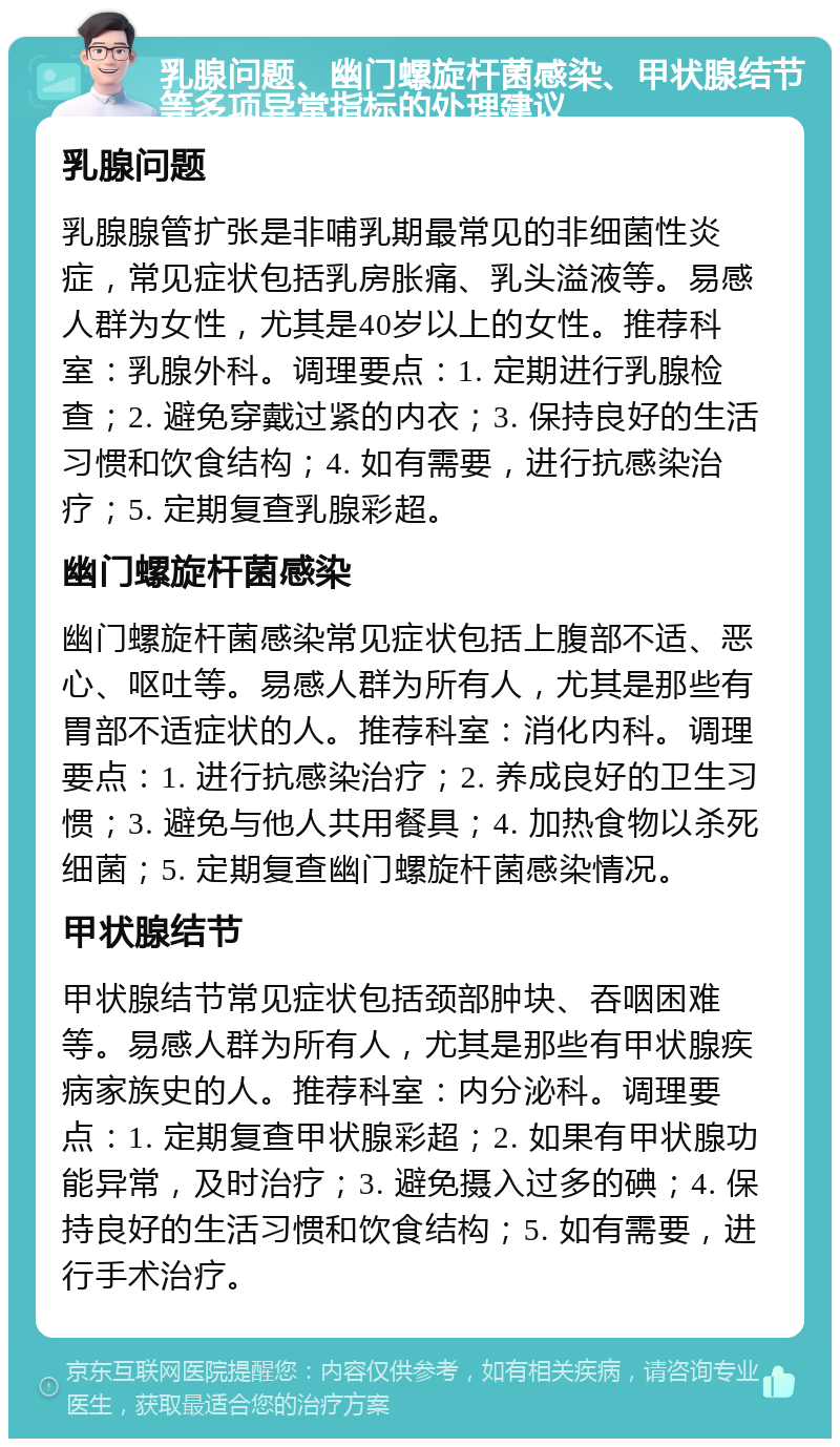 乳腺问题、幽门螺旋杆菌感染、甲状腺结节等多项异常指标的处理建议 乳腺问题 乳腺腺管扩张是非哺乳期最常见的非细菌性炎症，常见症状包括乳房胀痛、乳头溢液等。易感人群为女性，尤其是40岁以上的女性。推荐科室：乳腺外科。调理要点：1. 定期进行乳腺检查；2. 避免穿戴过紧的内衣；3. 保持良好的生活习惯和饮食结构；4. 如有需要，进行抗感染治疗；5. 定期复查乳腺彩超。 幽门螺旋杆菌感染 幽门螺旋杆菌感染常见症状包括上腹部不适、恶心、呕吐等。易感人群为所有人，尤其是那些有胃部不适症状的人。推荐科室：消化内科。调理要点：1. 进行抗感染治疗；2. 养成良好的卫生习惯；3. 避免与他人共用餐具；4. 加热食物以杀死细菌；5. 定期复查幽门螺旋杆菌感染情况。 甲状腺结节 甲状腺结节常见症状包括颈部肿块、吞咽困难等。易感人群为所有人，尤其是那些有甲状腺疾病家族史的人。推荐科室：内分泌科。调理要点：1. 定期复查甲状腺彩超；2. 如果有甲状腺功能异常，及时治疗；3. 避免摄入过多的碘；4. 保持良好的生活习惯和饮食结构；5. 如有需要，进行手术治疗。