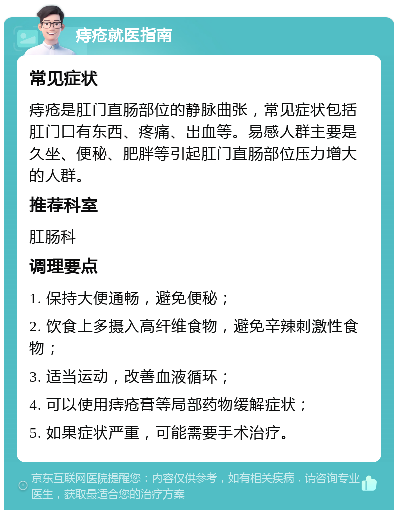 痔疮就医指南 常见症状 痔疮是肛门直肠部位的静脉曲张，常见症状包括肛门口有东西、疼痛、出血等。易感人群主要是久坐、便秘、肥胖等引起肛门直肠部位压力增大的人群。 推荐科室 肛肠科 调理要点 1. 保持大便通畅，避免便秘； 2. 饮食上多摄入高纤维食物，避免辛辣刺激性食物； 3. 适当运动，改善血液循环； 4. 可以使用痔疮膏等局部药物缓解症状； 5. 如果症状严重，可能需要手术治疗。