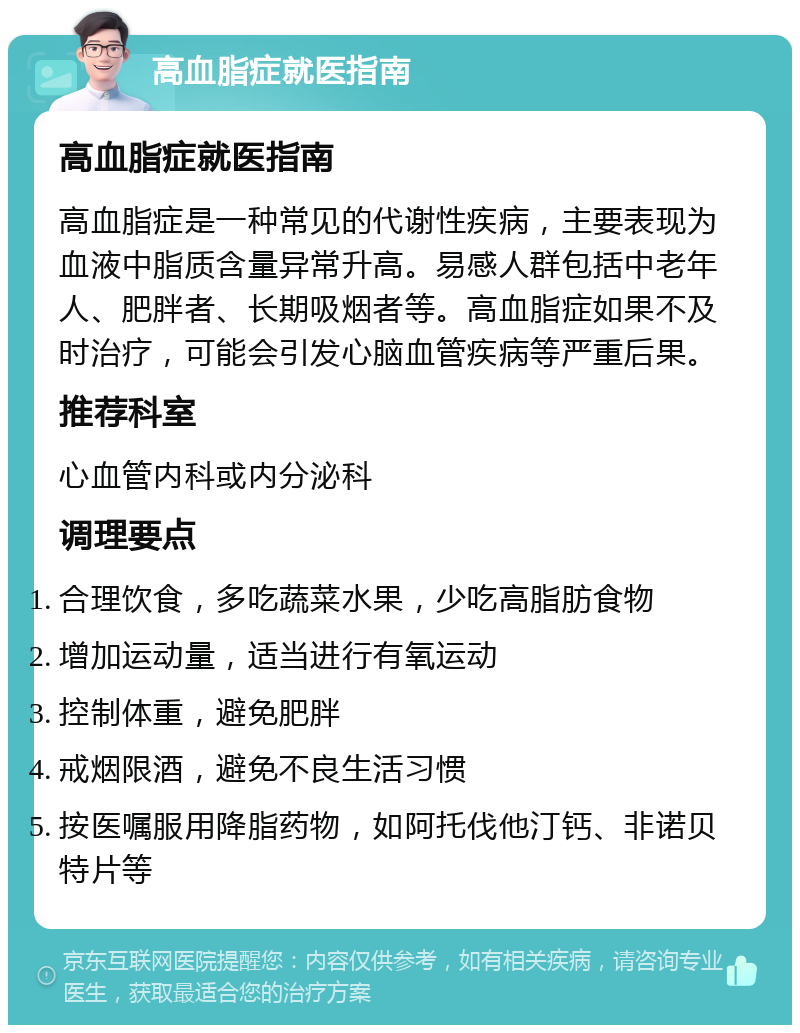 高血脂症就医指南 高血脂症就医指南 高血脂症是一种常见的代谢性疾病，主要表现为血液中脂质含量异常升高。易感人群包括中老年人、肥胖者、长期吸烟者等。高血脂症如果不及时治疗，可能会引发心脑血管疾病等严重后果。 推荐科室 心血管内科或内分泌科 调理要点 合理饮食，多吃蔬菜水果，少吃高脂肪食物 增加运动量，适当进行有氧运动 控制体重，避免肥胖 戒烟限酒，避免不良生活习惯 按医嘱服用降脂药物，如阿托伐他汀钙、非诺贝特片等