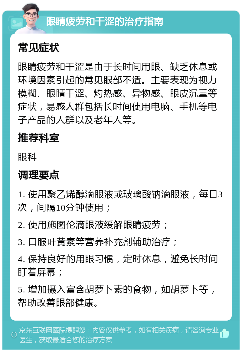 眼睛疲劳和干涩的治疗指南 常见症状 眼睛疲劳和干涩是由于长时间用眼、缺乏休息或环境因素引起的常见眼部不适。主要表现为视力模糊、眼睛干涩、灼热感、异物感、眼皮沉重等症状，易感人群包括长时间使用电脑、手机等电子产品的人群以及老年人等。 推荐科室 眼科 调理要点 1. 使用聚乙烯醇滴眼液或玻璃酸钠滴眼液，每日3次，间隔10分钟使用； 2. 使用施图伦滴眼液缓解眼睛疲劳； 3. 口服叶黄素等营养补充剂辅助治疗； 4. 保持良好的用眼习惯，定时休息，避免长时间盯着屏幕； 5. 增加摄入富含胡萝卜素的食物，如胡萝卜等，帮助改善眼部健康。