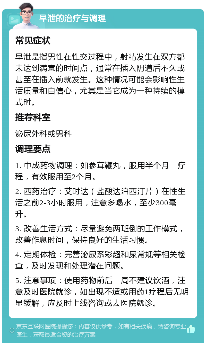 早泄的治疗与调理 常见症状 早泄是指男性在性交过程中，射精发生在双方都未达到满意的时间点，通常在插入阴道后不久或甚至在插入前就发生。这种情况可能会影响性生活质量和自信心，尤其是当它成为一种持续的模式时。 推荐科室 泌尿外科或男科 调理要点 1. 中成药物调理：如参茸鞭丸，服用半个月一疗程，有效服用至2个月。 2. 西药治疗：艾时达（盐酸达泊西汀片）在性生活之前2-3小时服用，注意多喝水，至少300毫升。 3. 改善生活方式：尽量避免两班倒的工作模式，改善作息时间，保持良好的生活习惯。 4. 定期体检：完善泌尿系彩超和尿常规等相关检查，及时发现和处理潜在问题。 5. 注意事项：使用药物前后一周不建议饮酒，注意及时医院就诊，如出现不适或用药1疗程后无明显缓解，应及时上线咨询或去医院就诊。