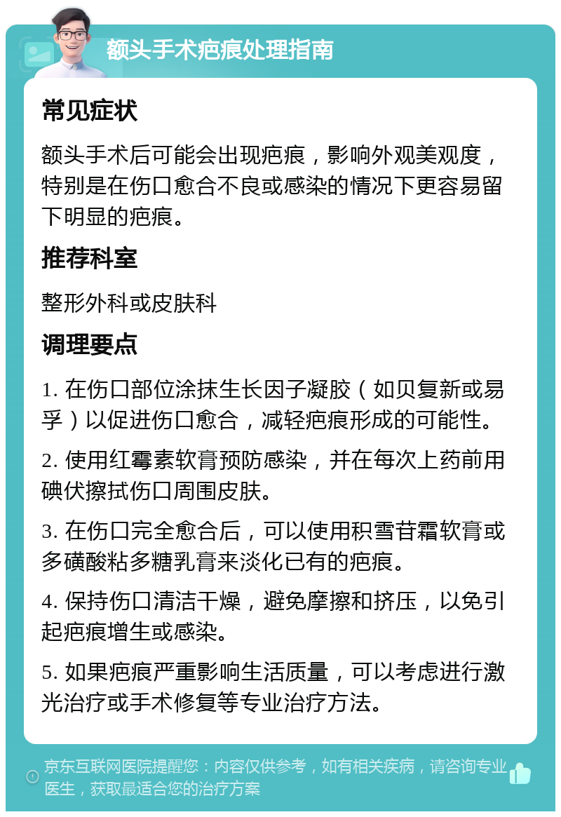 额头手术疤痕处理指南 常见症状 额头手术后可能会出现疤痕，影响外观美观度，特别是在伤口愈合不良或感染的情况下更容易留下明显的疤痕。 推荐科室 整形外科或皮肤科 调理要点 1. 在伤口部位涂抹生长因子凝胶（如贝复新或易孚）以促进伤口愈合，减轻疤痕形成的可能性。 2. 使用红霉素软膏预防感染，并在每次上药前用碘伏擦拭伤口周围皮肤。 3. 在伤口完全愈合后，可以使用积雪苷霜软膏或多磺酸粘多糖乳膏来淡化已有的疤痕。 4. 保持伤口清洁干燥，避免摩擦和挤压，以免引起疤痕增生或感染。 5. 如果疤痕严重影响生活质量，可以考虑进行激光治疗或手术修复等专业治疗方法。