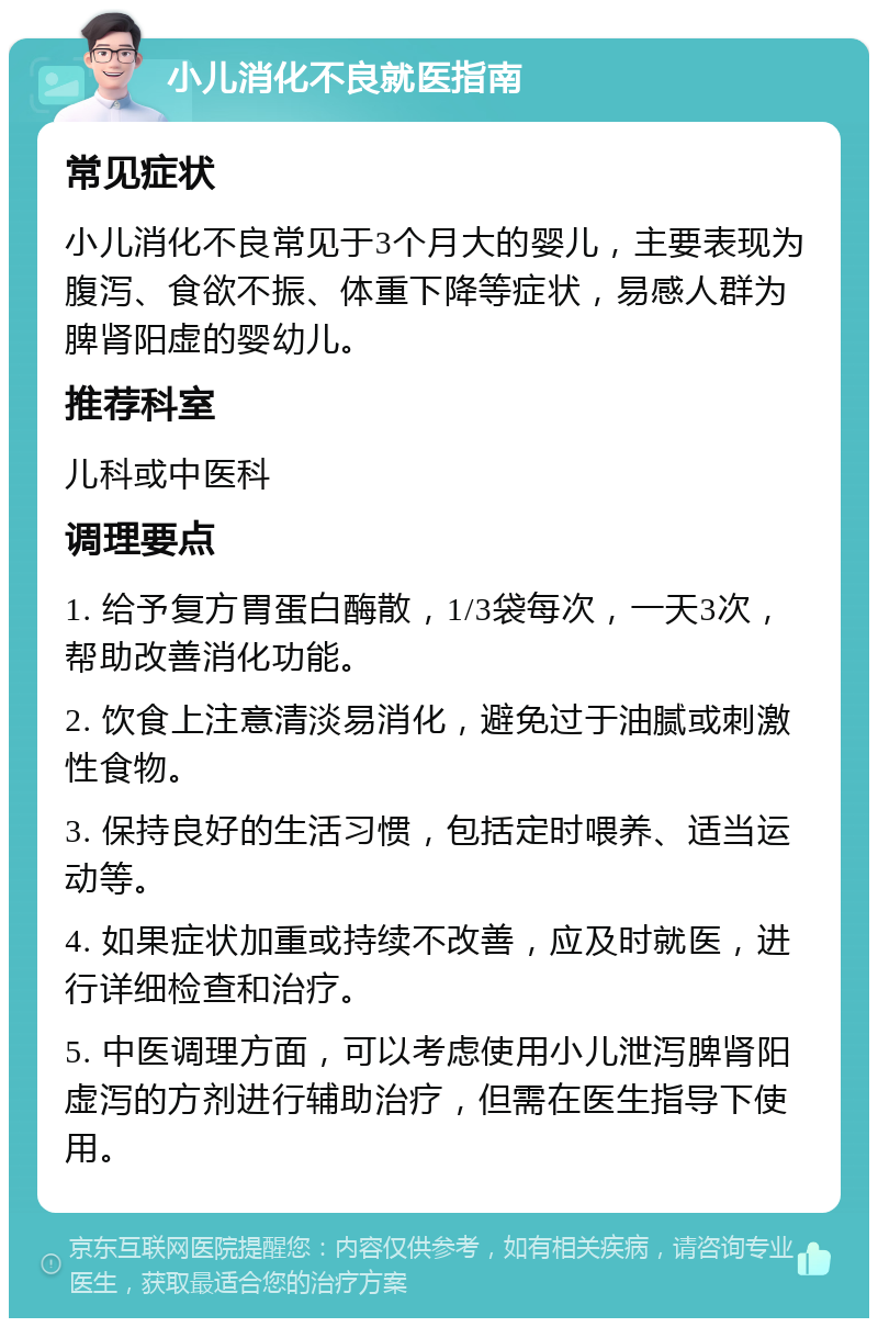 小儿消化不良就医指南 常见症状 小儿消化不良常见于3个月大的婴儿，主要表现为腹泻、食欲不振、体重下降等症状，易感人群为脾肾阳虚的婴幼儿。 推荐科室 儿科或中医科 调理要点 1. 给予复方胃蛋白酶散，1/3袋每次，一天3次，帮助改善消化功能。 2. 饮食上注意清淡易消化，避免过于油腻或刺激性食物。 3. 保持良好的生活习惯，包括定时喂养、适当运动等。 4. 如果症状加重或持续不改善，应及时就医，进行详细检查和治疗。 5. 中医调理方面，可以考虑使用小儿泄泻脾肾阳虚泻的方剂进行辅助治疗，但需在医生指导下使用。