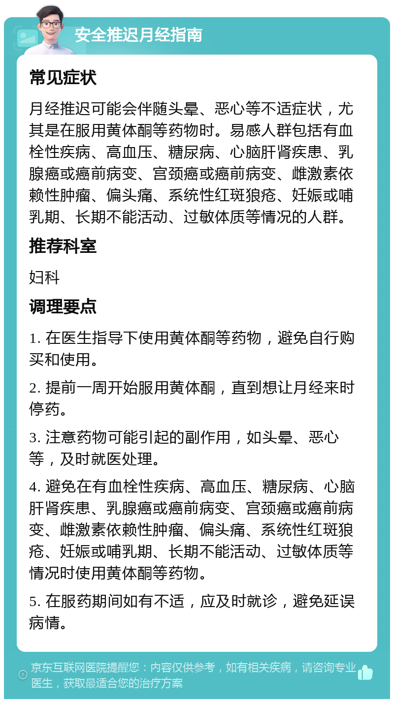 安全推迟月经指南 常见症状 月经推迟可能会伴随头晕、恶心等不适症状，尤其是在服用黄体酮等药物时。易感人群包括有血栓性疾病、高血压、糖尿病、心脑肝肾疾患、乳腺癌或癌前病变、宫颈癌或癌前病变、雌激素依赖性肿瘤、偏头痛、系统性红斑狼疮、妊娠或哺乳期、长期不能活动、过敏体质等情况的人群。 推荐科室 妇科 调理要点 1. 在医生指导下使用黄体酮等药物，避免自行购买和使用。 2. 提前一周开始服用黄体酮，直到想让月经来时停药。 3. 注意药物可能引起的副作用，如头晕、恶心等，及时就医处理。 4. 避免在有血栓性疾病、高血压、糖尿病、心脑肝肾疾患、乳腺癌或癌前病变、宫颈癌或癌前病变、雌激素依赖性肿瘤、偏头痛、系统性红斑狼疮、妊娠或哺乳期、长期不能活动、过敏体质等情况时使用黄体酮等药物。 5. 在服药期间如有不适，应及时就诊，避免延误病情。