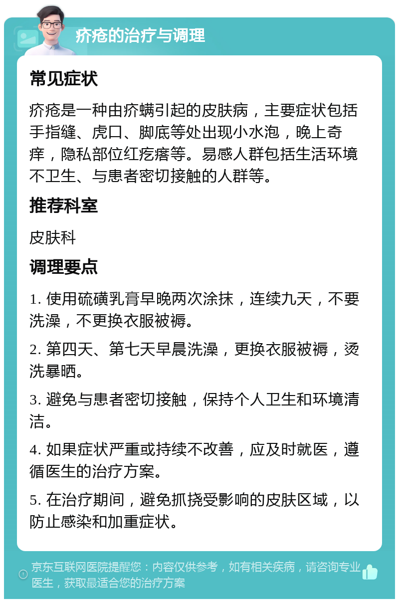 疥疮的治疗与调理 常见症状 疥疮是一种由疥螨引起的皮肤病，主要症状包括手指缝、虎口、脚底等处出现小水泡，晚上奇痒，隐私部位红疙瘩等。易感人群包括生活环境不卫生、与患者密切接触的人群等。 推荐科室 皮肤科 调理要点 1. 使用硫磺乳膏早晚两次涂抹，连续九天，不要洗澡，不更换衣服被褥。 2. 第四天、第七天早晨洗澡，更换衣服被褥，烫洗暴晒。 3. 避免与患者密切接触，保持个人卫生和环境清洁。 4. 如果症状严重或持续不改善，应及时就医，遵循医生的治疗方案。 5. 在治疗期间，避免抓挠受影响的皮肤区域，以防止感染和加重症状。