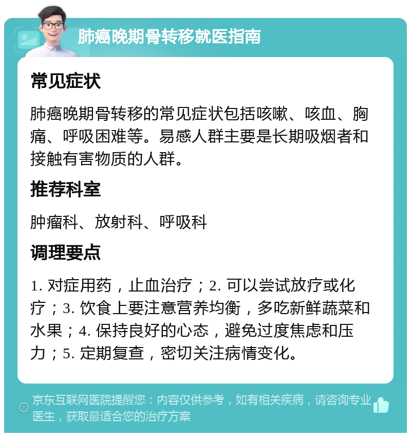 肺癌晚期骨转移就医指南 常见症状 肺癌晚期骨转移的常见症状包括咳嗽、咳血、胸痛、呼吸困难等。易感人群主要是长期吸烟者和接触有害物质的人群。 推荐科室 肿瘤科、放射科、呼吸科 调理要点 1. 对症用药，止血治疗；2. 可以尝试放疗或化疗；3. 饮食上要注意营养均衡，多吃新鲜蔬菜和水果；4. 保持良好的心态，避免过度焦虑和压力；5. 定期复查，密切关注病情变化。