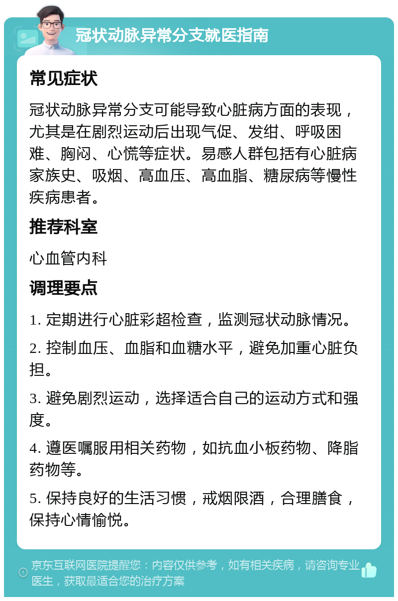 冠状动脉异常分支就医指南 常见症状 冠状动脉异常分支可能导致心脏病方面的表现，尤其是在剧烈运动后出现气促、发绀、呼吸困难、胸闷、心慌等症状。易感人群包括有心脏病家族史、吸烟、高血压、高血脂、糖尿病等慢性疾病患者。 推荐科室 心血管内科 调理要点 1. 定期进行心脏彩超检查，监测冠状动脉情况。 2. 控制血压、血脂和血糖水平，避免加重心脏负担。 3. 避免剧烈运动，选择适合自己的运动方式和强度。 4. 遵医嘱服用相关药物，如抗血小板药物、降脂药物等。 5. 保持良好的生活习惯，戒烟限酒，合理膳食，保持心情愉悦。