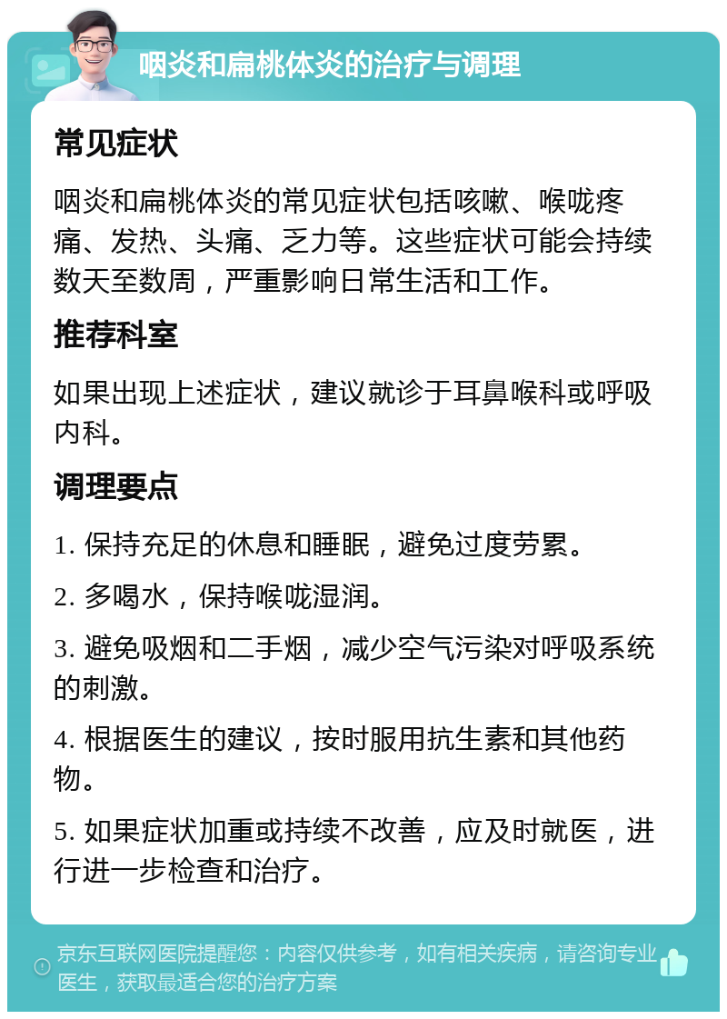 咽炎和扁桃体炎的治疗与调理 常见症状 咽炎和扁桃体炎的常见症状包括咳嗽、喉咙疼痛、发热、头痛、乏力等。这些症状可能会持续数天至数周，严重影响日常生活和工作。 推荐科室 如果出现上述症状，建议就诊于耳鼻喉科或呼吸内科。 调理要点 1. 保持充足的休息和睡眠，避免过度劳累。 2. 多喝水，保持喉咙湿润。 3. 避免吸烟和二手烟，减少空气污染对呼吸系统的刺激。 4. 根据医生的建议，按时服用抗生素和其他药物。 5. 如果症状加重或持续不改善，应及时就医，进行进一步检查和治疗。